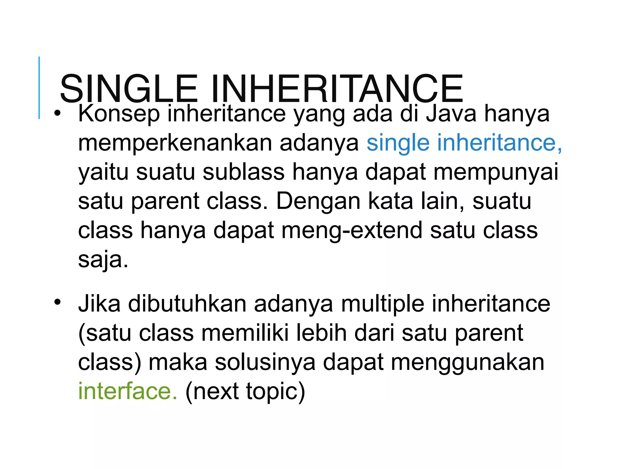 SINGLE INHERITANCE 
• Konsep inheritance yang ada di Java hanya 
memperkenankan adanya single inheritance, 
yaitu suatu sublass hanya dapat mempunyai 
satu parent class. Dengan kata lain, suatu 
class hanya dapat meng-extend satu class 
saja. 
• Jika dibutuhkan adanya multiple inheritance 
(satu class memiliki lebih dari satu parent 
class) maka solusinya dapat menggunakan 
interface. (next topic) 
 