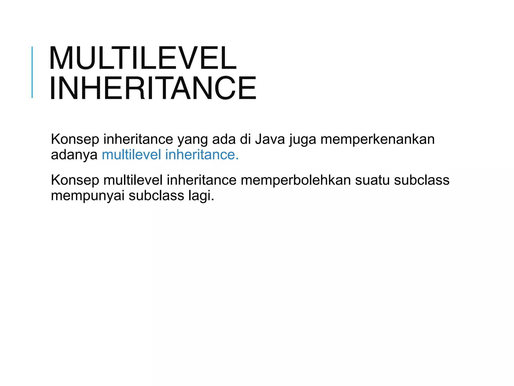 MULTILEVEL 
INHERITANCE 
Konsep inheritance yang ada di Java juga memperkenankan 
adanya multilevel inheritance. 
Konsep multilevel inheritance memperbolehkan suatu subclass 
mempunyai subclass lagi. 
 