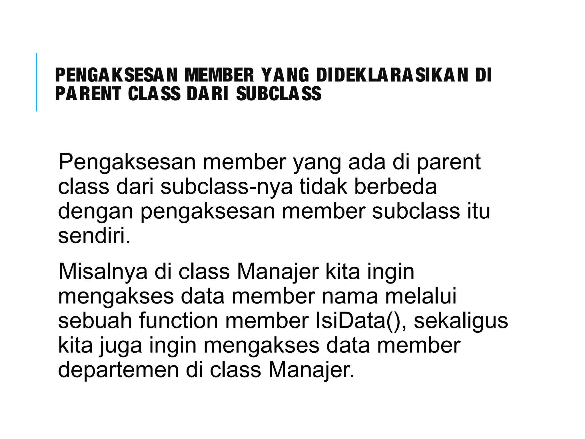 PENGAKSESAN MEMBER YANG DIDEKLARASIKAN DI 
PARENT CLASS DARI SUBCLASS 
Pengaksesan member yang ada di parent 
class dari subclass-nya tidak berbeda 
dengan pengaksesan member subclass itu 
sendiri. 
Misalnya di class Manajer kita ingin 
mengakses data member nama melalui 
sebuah function member IsiData(), sekaligus 
kita juga ingin mengakses data member 
departemen di class Manajer. 
 