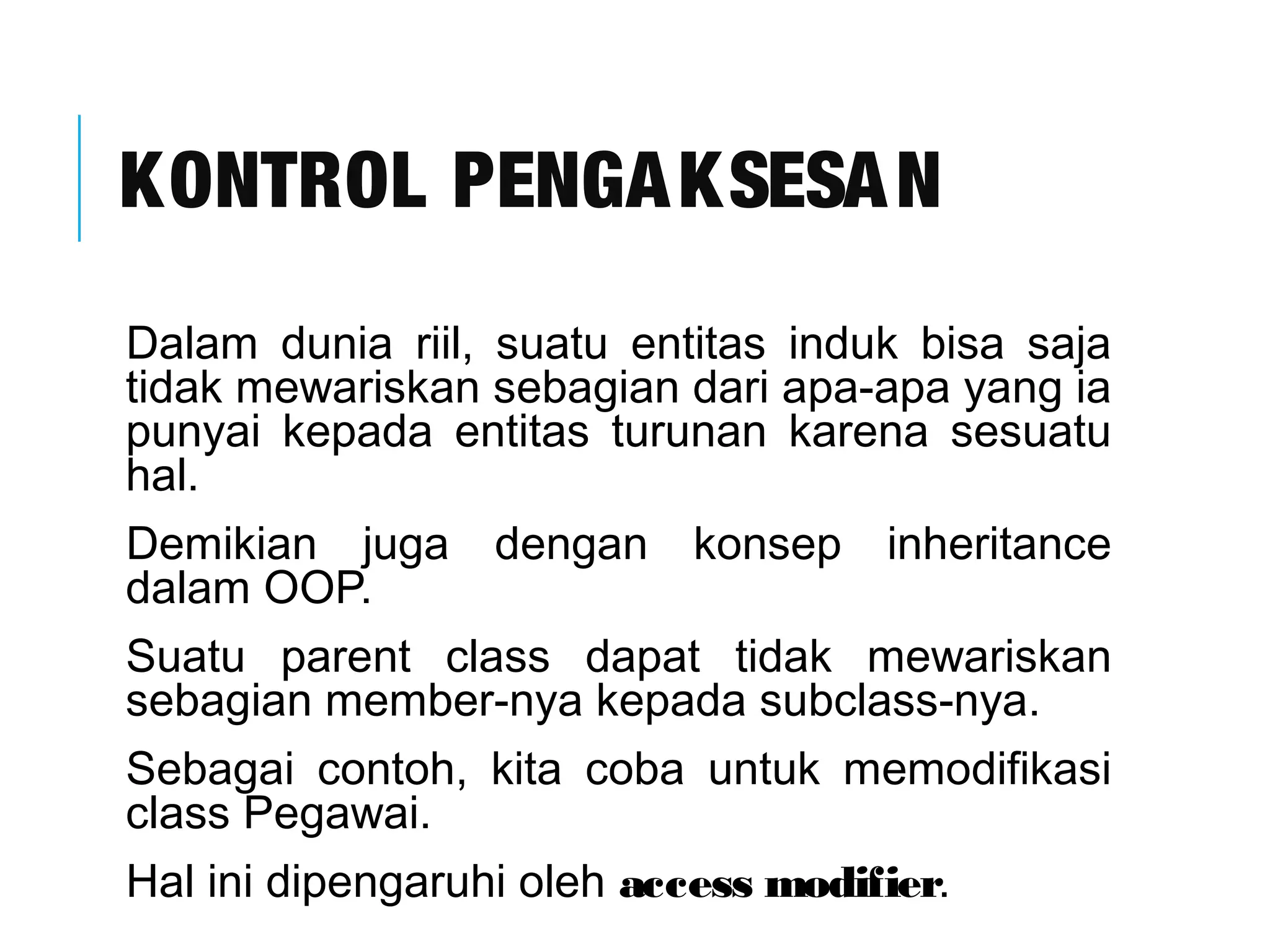 KONTROL PENGAKSESAN 
Dalam dunia riil, suatu entitas induk bisa saja 
tidak mewariskan sebagian dari apa-apa yang ia 
punyai kepada entitas turunan karena sesuatu 
hal. 
Demikian juga dengan konsep inheritance 
dalam OOP. 
Suatu parent class dapat tidak mewariskan 
sebagian member-nya kepada subclass-nya. 
Sebagai contoh, kita coba untuk memodifikasi 
class Pegawai. 
Hal ini dipengaruhi oleh access modifier. 
 