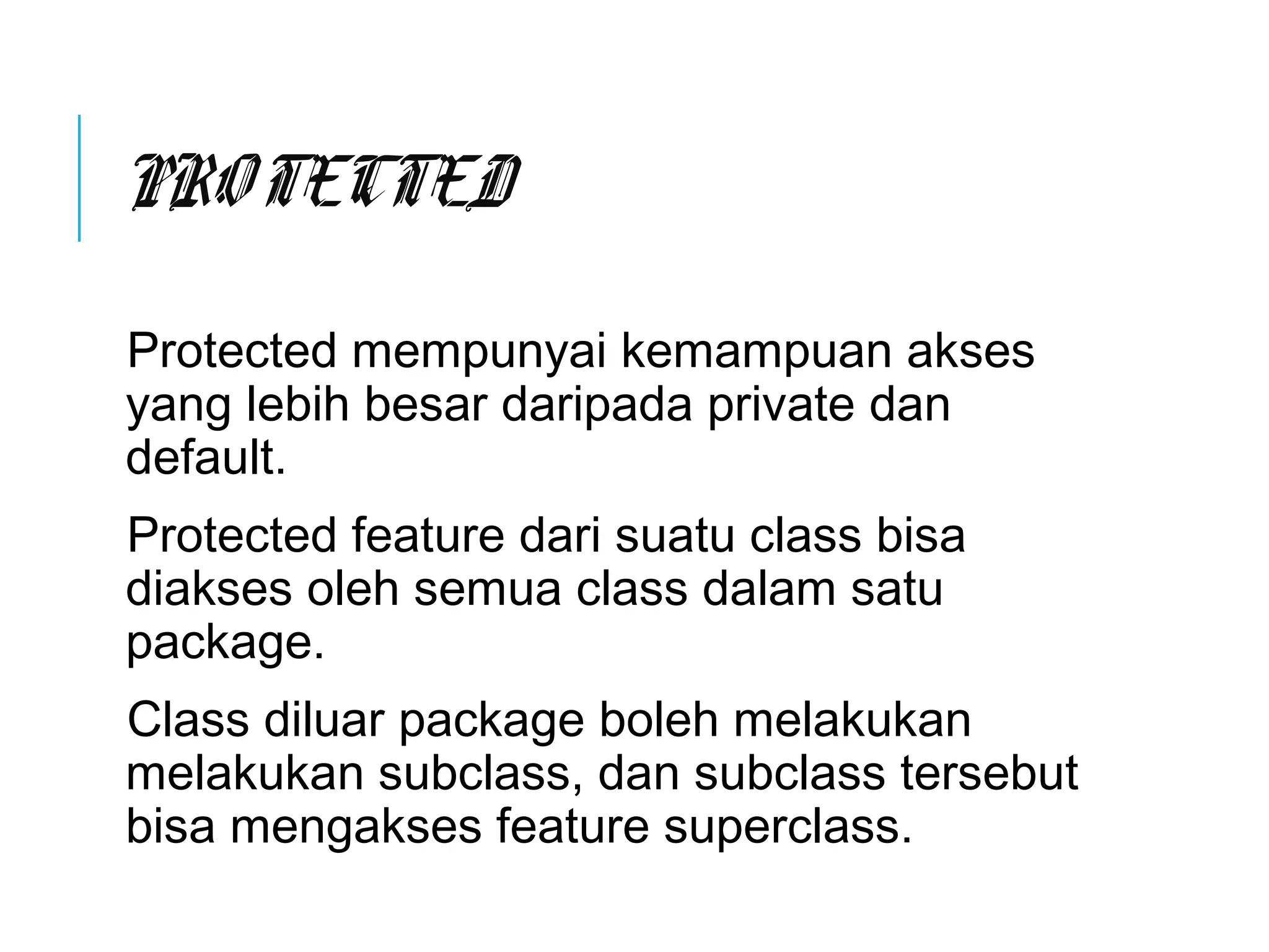 PRO TECTED 
Protected mempunyai kemampuan akses 
yang lebih besar daripada private dan 
default. 
Protected feature dari suatu class bisa 
diakses oleh semua class dalam satu 
package. 
Class diluar package boleh melakukan 
melakukan subclass, dan subclass tersebut 
bisa mengakses feature superclass. 
 
