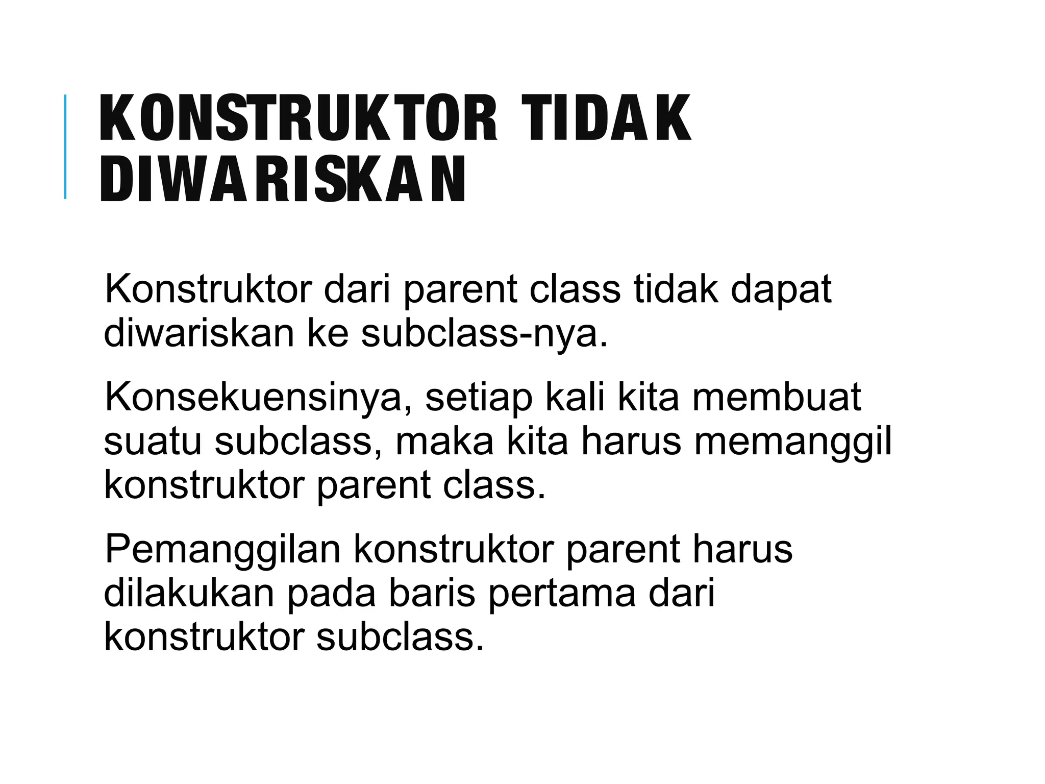 KONSTRUKTOR TIDAK 
DIWARISKAN 
Konstruktor dari parent class tidak dapat 
diwariskan ke subclass-nya. 
Konsekuensinya, setiap kali kita membuat 
suatu subclass, maka kita harus memanggil 
konstruktor parent class. 
Pemanggilan konstruktor parent harus 
dilakukan pada baris pertama dari 
konstruktor subclass. 
 