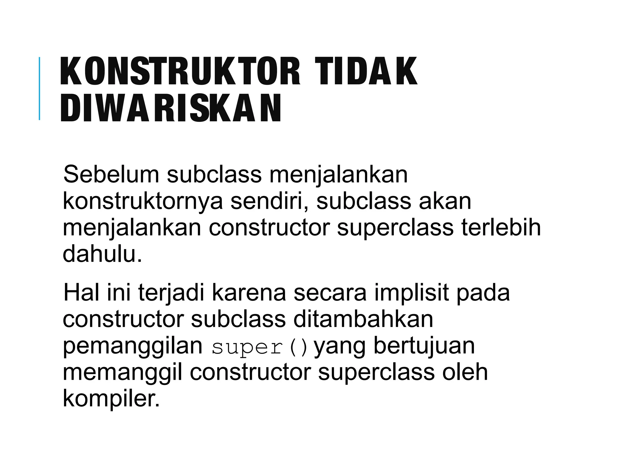 KONSTRUKTOR TIDAK 
DIWARISKAN 
Sebelum subclass menjalankan 
konstruktornya sendiri, subclass akan 
menjalankan constructor superclass terlebih 
dahulu. 
Hal ini terjadi karena secara implisit pada 
constructor subclass ditambahkan 
pemanggilan super()yang bertujuan 
memanggil constructor superclass oleh 
kompiler. 
 