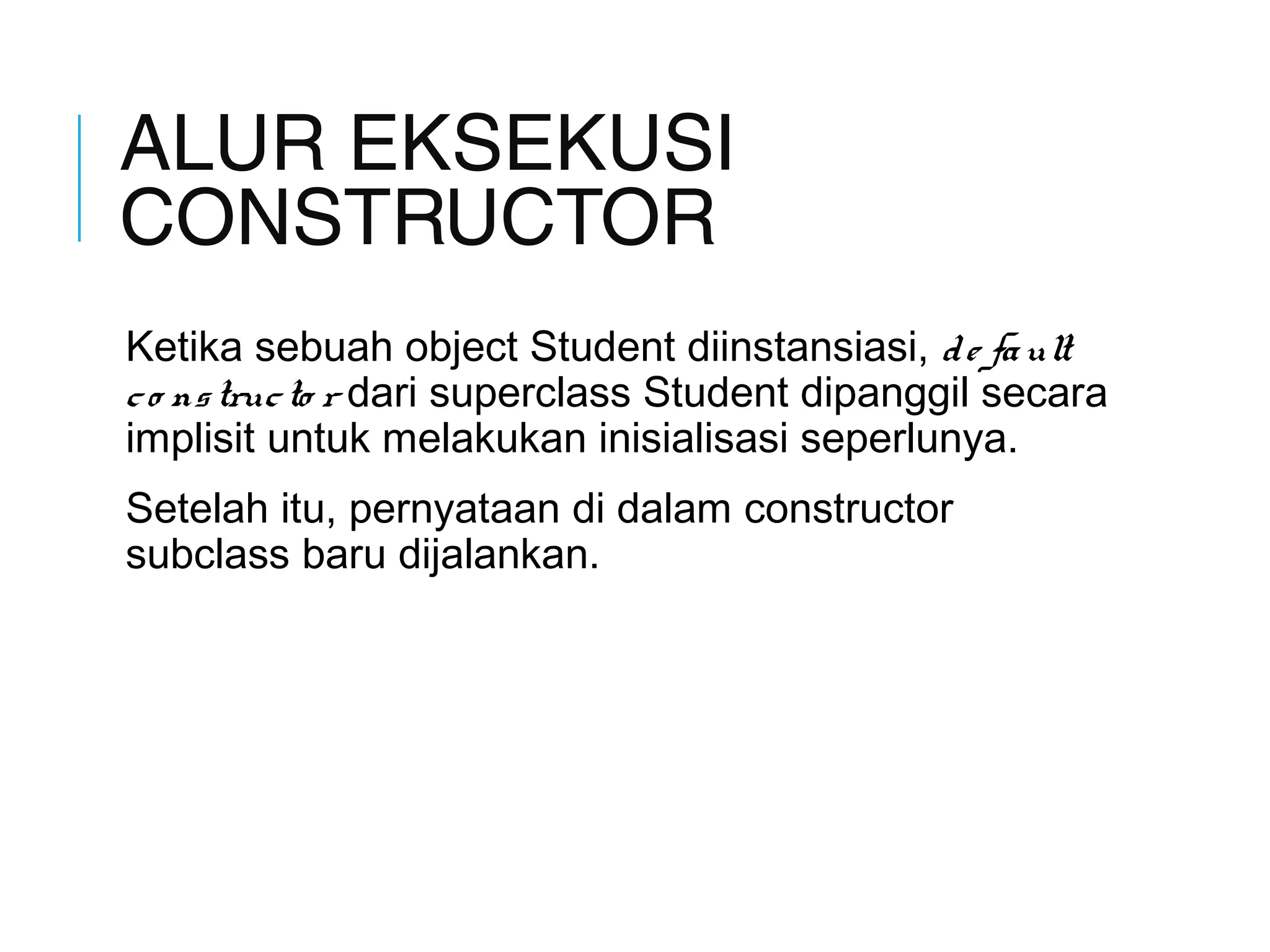 ALUR EKSEKUSI 
CONSTRUCTOR 
Ketika sebuah object Student diinstansiasi, d e fa ult 
c o ns truc to r dari superclass Student dipanggil secara 
implisit untuk melakukan inisialisasi seperlunya. 
Setelah itu, pernyataan di dalam constructor 
subclass baru dijalankan. 
 