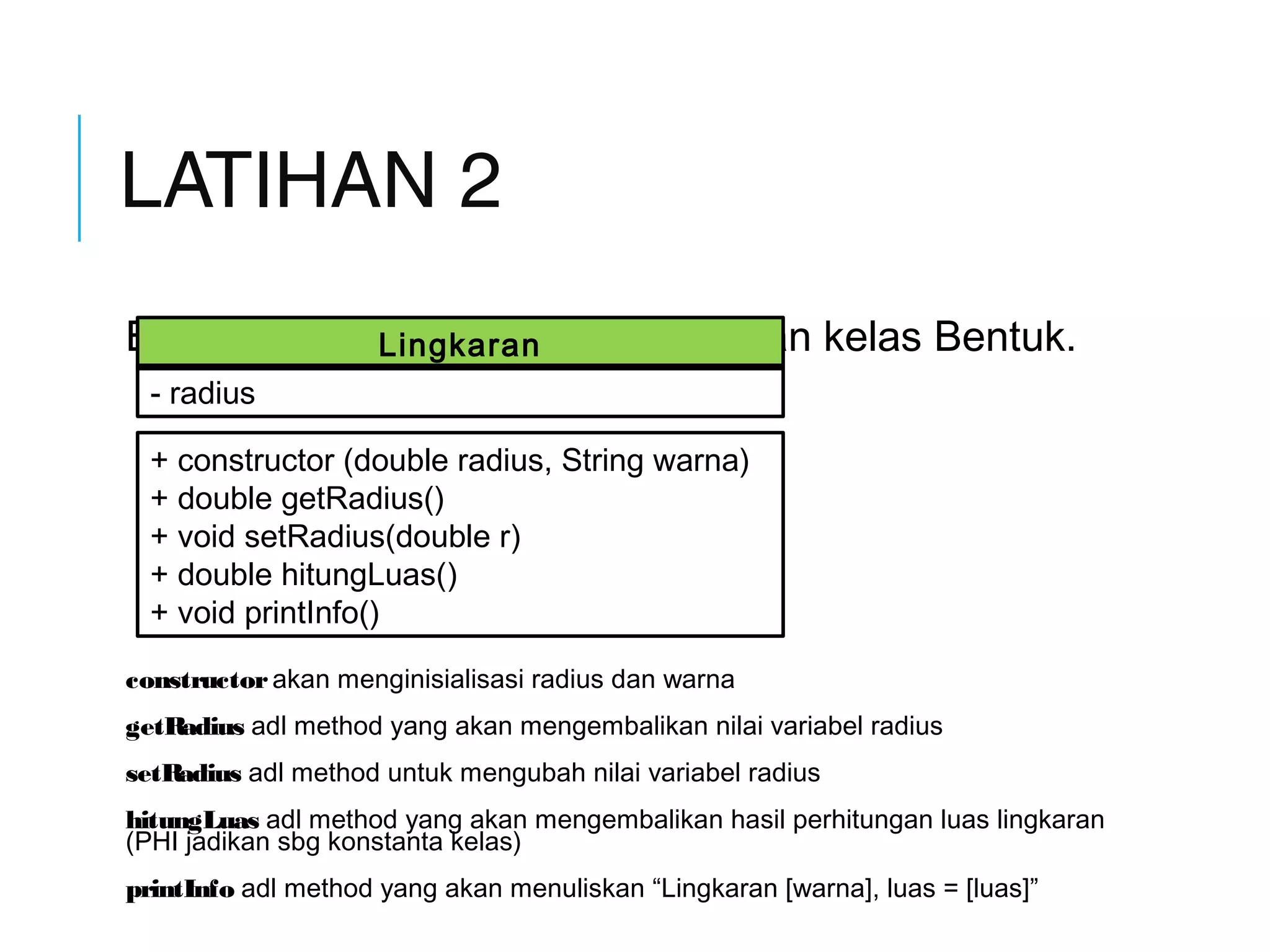 LATIHAN 2 
Buatlah kelas Lingkaran sbg turunan kelas Bentuk. 
Lingkaran 
- radius 
+ constructor (double radius, String warna) 
+ double getRadius() 
+ void setRadius(double r) 
+ double hitungLuas() 
+ void printInfo() 
constructor akan menginisialisasi radius dan warna 
getRadius adl method yang akan mengembalikan nilai variabel radius 
setRadius adl method untuk mengubah nilai variabel radius 
hitungLuas adl method yang akan mengembalikan hasil perhitungan luas lingkaran 
(PHI jadikan sbg konstanta kelas) 
printInfo adl method yang akan menuliskan “Lingkaran [warna], luas = [luas]” 
 