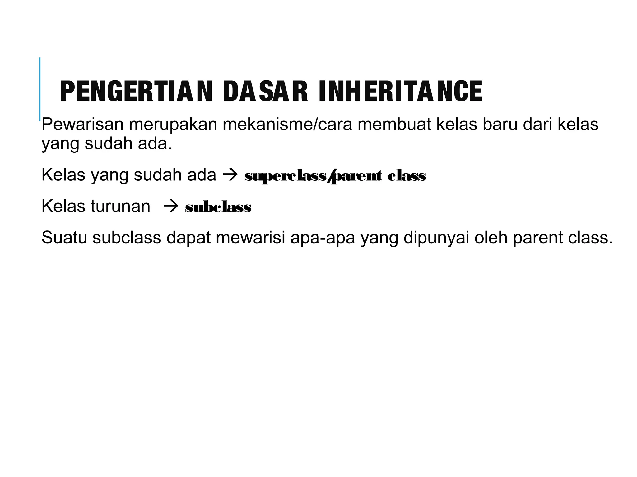 PENGERTIAN DASAR INHERITANCE 
Pewarisan merupakan mekanisme/cara membuat kelas baru dari kelas 
yang sudah ada. 
Kelas yang sudah ada  superclass/parent class 
Kelas turunan  subclass 
Suatu subclass dapat mewarisi apa-apa yang dipunyai oleh parent class. 
 