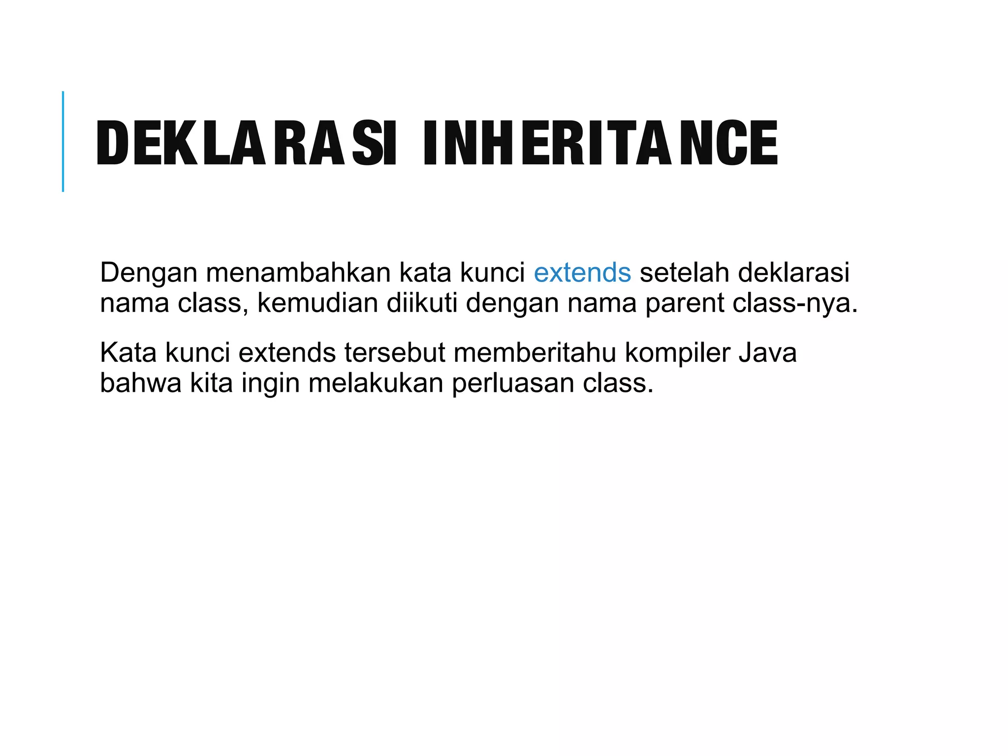 DEKLARASI INHERITANCE 
Dengan menambahkan kata kunci extends setelah deklarasi 
nama class, kemudian diikuti dengan nama parent class-nya. 
Kata kunci extends tersebut memberitahu kompiler Java 
bahwa kita ingin melakukan perluasan class. 
 