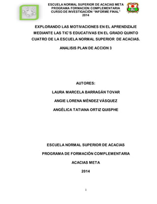 ESCUELA NORMAL SUPERIOR DE ACACIAS META 
PROGRAMA FORMACION COMPLEMENTARIA 
CURSO DE INVESTIGACIÓN “INFORME FINAL” 
2014 
EXPLORANDO LAS MOTIVACIONES EN EL APRENDIZAJE 
MEDIANTE LAS TIC’S EDUCATIVAS EN EL GRADO QUINTO 
CUATRO DE LA ESCUELA NORMAL SUPERIOR DE ACACIAS. 
ANALISIS PLAN DE ACCION 3 
AUTORES: 
LAURA MARCELA BARRAGÁN TOVAR 
ANGIE LORENA MÉNDEZ VÁSQUEZ 
ANGÉLICA TATIANA ORTIZ QUISPHE 
ESCUELA NORMAL SUPERIOR DE ACACIAS 
PROGRAMA DE FORMACIÓN COMPLEMENTARIA 
ACACIAS META 
2014 
1 
 