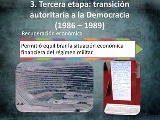 3. Tercera etapa: transición 
autoritaria a la Democracia 
(1986 – 1989) 
Recuperación económica 
Permitió equilibrar la situación económica 
financiera del régimen militar 
 