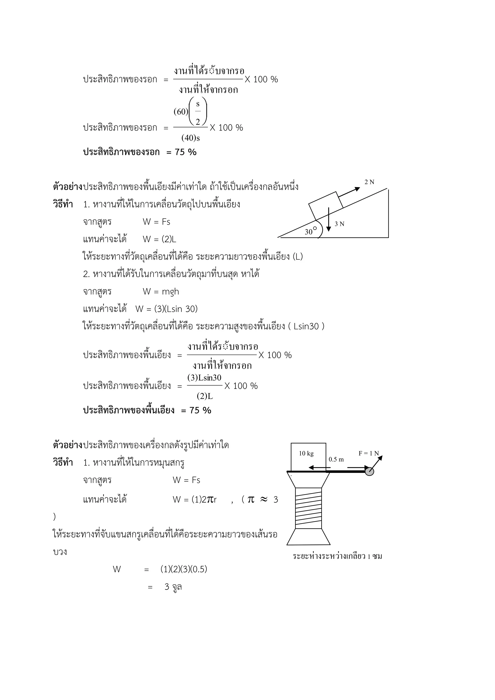 ประสิทธิภาพของรอก = 
งานทใี่ห้จากรอก 
งานทไี่ดรัั้บจากรอก 
X 100 % 
ประสิทธิภาพของรอก = 
(40)s 
2 
s 
(60)  
 
 
 
X 100 % 
ประสิทธิภาพของรอก = 75 % 
ตัวอย่าง ประสิทธิภาพของพื้นเอียงมีค่าเท่าใด ถ้าใช้เป็นเครื่องกลอันหนึ่ง 
วิธีทา 1. หางานที่ให้ในการเคลื่อนวัตถุไปบนพื้นเอียง 
จากสูตร W = Fs 
แทนค่าจะได้ W = (2)L 
ให้ระยะทางที่วัตถุเคลื่อนที่ได้คือ ระยะความยาวของพื้นเอียง (L) 
2. หางานที่ได้รับในการเคลื่อนวัตถุมาที่บนสุด หาได้ 
จากสูตร W = mgh 
แทนค่าจะได้ W = (3)(Lsin 30) 
ให้ระยะทางที่วัตถุเคลื่อนที่ได้คือ ระยะความสูงของพื้นเอียง ( Lsin30 ) 
ประสิทธิภาพของพื้นเอียง = 
งานทใี่ห้จากรอก 
งานทไี่ดรัั้บจากรอก 
X 100 % 
ประสิทธิภาพของพื้นเอียง = 
(2)L 
(3)Lsin30 
X 100 % 
ประสิทธิภาพของพื้นเอียง = 75 % 
ตัวอย่าง ประสิทธิภาพของเครื่องกลดังรูปมีค่าเท่าใด 
วิธีทา 1. หางานที่ให้ในการหมุนสกรู 
จากสูตร W = Fs 
แทนค่าจะได้ W = (1)2r , (   3 
) 
ให้ระยะทางที่จับแขนสกรูเคลื่อนที่ได้คือระยะความยาวของเส้นรอ 
บวง 
W = (1)(2)(3)(0.5) 
= 3 จูล 
2 N 
3 N 
30 
F = 1 N 
ระยะห่างระหว่างเกลียว 1 ซม 
10 kg 
0.5 m 
 