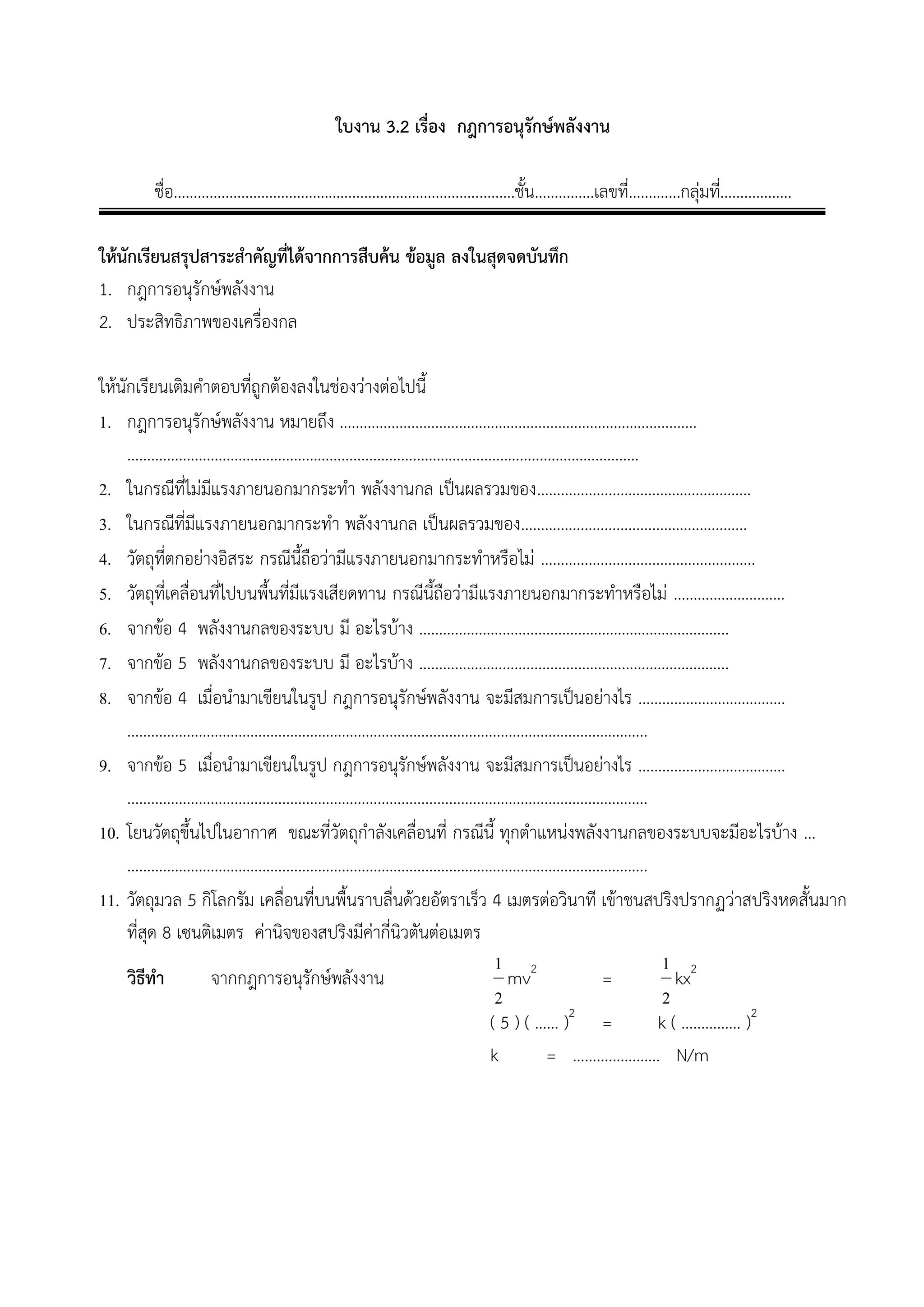 ใบงาน 3.2 เรื่อง กฎการอนุรักษ์พลังงาน 
ชื่อ…………………………………………………………………..………ชั้น……………เลขที่………....กลุ่มที่……………… 
ให้นักเรียนสรุปสาระสาคัญที่ได้จากการสืบค้น ข้อมูล ลงในสุดจดบันทึก 
1. กฎการอนุรักษ์พลังงาน 
2. ประสิทธิภาพของเครื่องกล 
ให้นักเรียนเติมคาตอบที่ถูกต้องลงในช่องว่างต่อไปนี้ 
1. กฎการอนุรักษ์พลังงาน หมายถึง ……………………………………………………………………………… 
………………………………………………………………………………………………………………… 
2. ในกรณีที่ไม่มีแรงภายนอกมากระทา พลังงานกล เป็นผลรวมของ……………………………………………… 
3. ในกรณีที่มีแรงภายนอกมากระทา พลังงานกล เป็นผลรวมของ………………………………………………… 
4. วัตถุที่ตกอย่างอิสระ กรณีนี้ถือว่ามีแรงภายนอกมากระทาหรือไม่ ……………………………………………… 
5. วัตถุที่เคลื่อนที่ไปบนพื้นที่มีแรงเสียดทาน กรณีนี้ถือว่ามีแรงภายนอกมากระทาหรือไม่ ………………………. 
6. จากข้อ 4 พลังงานกลของระบบ มี อะไรบ้าง …………………………………………………………………... 
7. จากข้อ 5 พลังงานกลของระบบ มี อะไรบ้าง …………………………………………………………………... 
8. จากข้อ 4 เมื่อนามาเขียนในรูป กฎการอนุรักษ์พลังงาน จะมีสมการเป็นอย่างไร ………………………………. 
………………………………………………………………………………………………………………….. 
9. จากข้อ 5 เมื่อนามาเขียนในรูป กฎการอนุรักษ์พลังงาน จะมีสมการเป็นอย่างไร ………………………………. 
………………………………………………………………………………………………………………….. 
10. โยนวัตถุขึ้นไปในอากาศ ขณะที่วัตถุกาลังเคลื่อนที่ กรณีนี้ ทุกตาแหน่งพลังงานกลของระบบจะมีอะไรบ้าง … 
………………………………………………………………………………………………………………….. 
11. วัตถุมวล 5 กิโลกรัม เคลื่อนที่บนพื้นราบลื่นด้วยอัตราเร็ว 4 เมตรต่อวินาที เข้าชนสปริงปรากฏว่าสปริงหดสั้นมาก 
ที่สุด 8 เซนติเมตร ค่านิจของสปริงมีค่ากี่นิวตันต่อเมตร 
วิธีทา จากกฎการอนุรักษ์พลังงาน 
2 
1 
mv2 = 
2 
1 
kx2 
( 5 ) ( …… )2 = k ( …………… )2 
k = …………………. N/m 
 