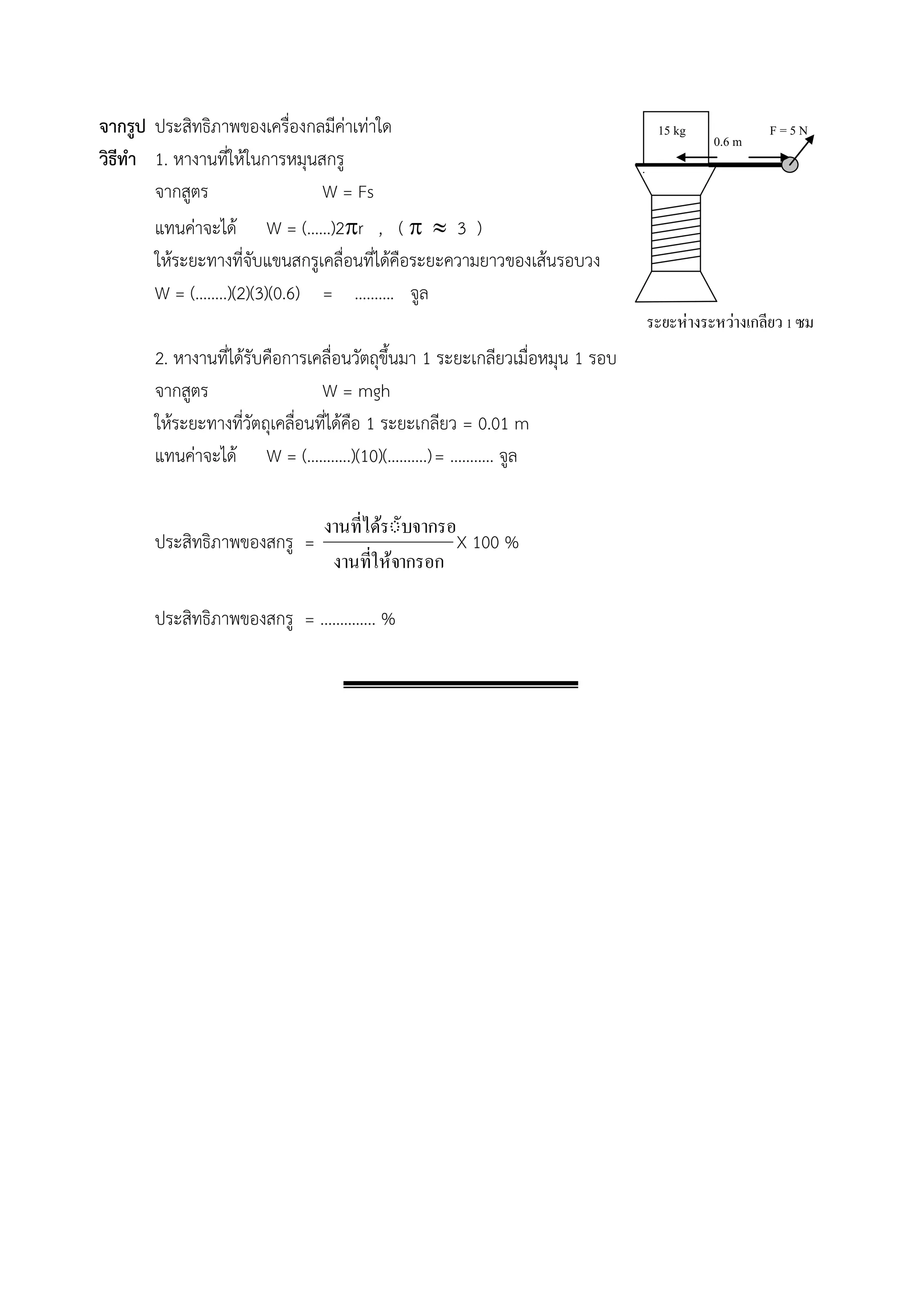 จากรูป ประสิทธิภาพของเครื่องกลมีค่าเท่าใด 
วิธีทา 1. หางานที่ให้ในการหมุนสกรู 
จากสูตร W = Fs 
แทนค่าจะได้ W = (……)2r , (   3 ) 
ให้ระยะทางที่จับแขนสกรูเคลื่อนที่ได้คือระยะความยาวของเส้นรอบวง 
W = (……..)(2)(3)(0.6) = ………. จูล 
2. หางานที่ได้รับคือการเคลื่อนวัตถุขึ้นมา 1 ระยะเกลียวเมื่อหมุน 1 รอบ 
จากสูตร W = mgh 
ให้ระยะทางที่วัตถุเคลื่อนที่ได้คือ 1 ระยะเกลียว = 0.01 m 
แทนค่าจะได้ W = (………..)(10)(……….) = ……….. จูล 
ประสิทธิภาพของสกรู = 
งานทใี่ห้จากรอก 
งานทไี่ดรัั้บจากรอก 
X 100 % 
ประสิทธิภาพของสกรู = ………….. % 
F = 5 N 
ระยะห่างระหว่างเกลียว 1 ซม 
15 kg 
0.6 m 
 