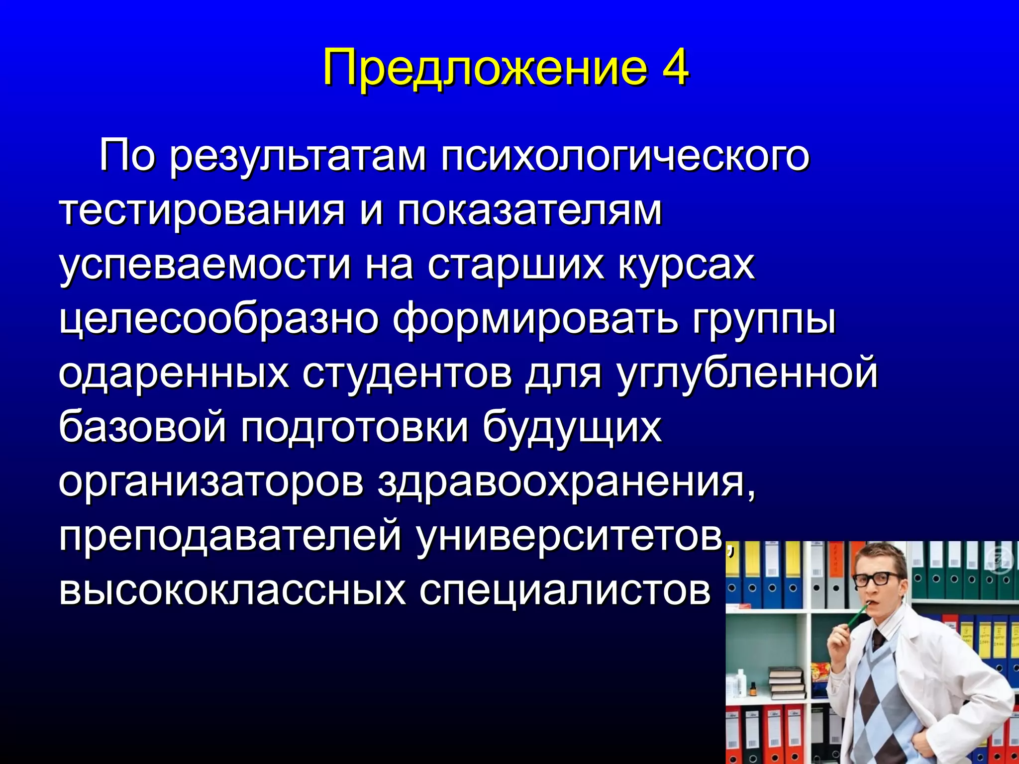 ППррееддллоожжееннииее 44 
ППоо ррееззууллььттааттаамм ппссииххооллооггииччеессккооггоо 
ттеессттиирроовваанниияя ии ппооккааззааттеелляямм 
ууссппееввааееммооссттии ннаа ссттаарршшиихх ккууррссаахх 
ццееллеессооооббррааззнноо ффооррммииррооввааттьь ггррууппппыы 
ооддаарреенннныыхх ссттууддееннттоовв ддлляя ууггллууббллеенннноойй 
ббааззооввоойй ппооддггооттооввккии ббууддуущщиихх 
ооррггааннииззааттоорроовв ззддррааввооооххррааннеенниияя,, 
ппррееппооддааввааттееллеейй ууннииввееррссииттееттоовв,, 
ввыыссооккооккллаасссснныыхх ссппееццииааллииссттоовв 
 