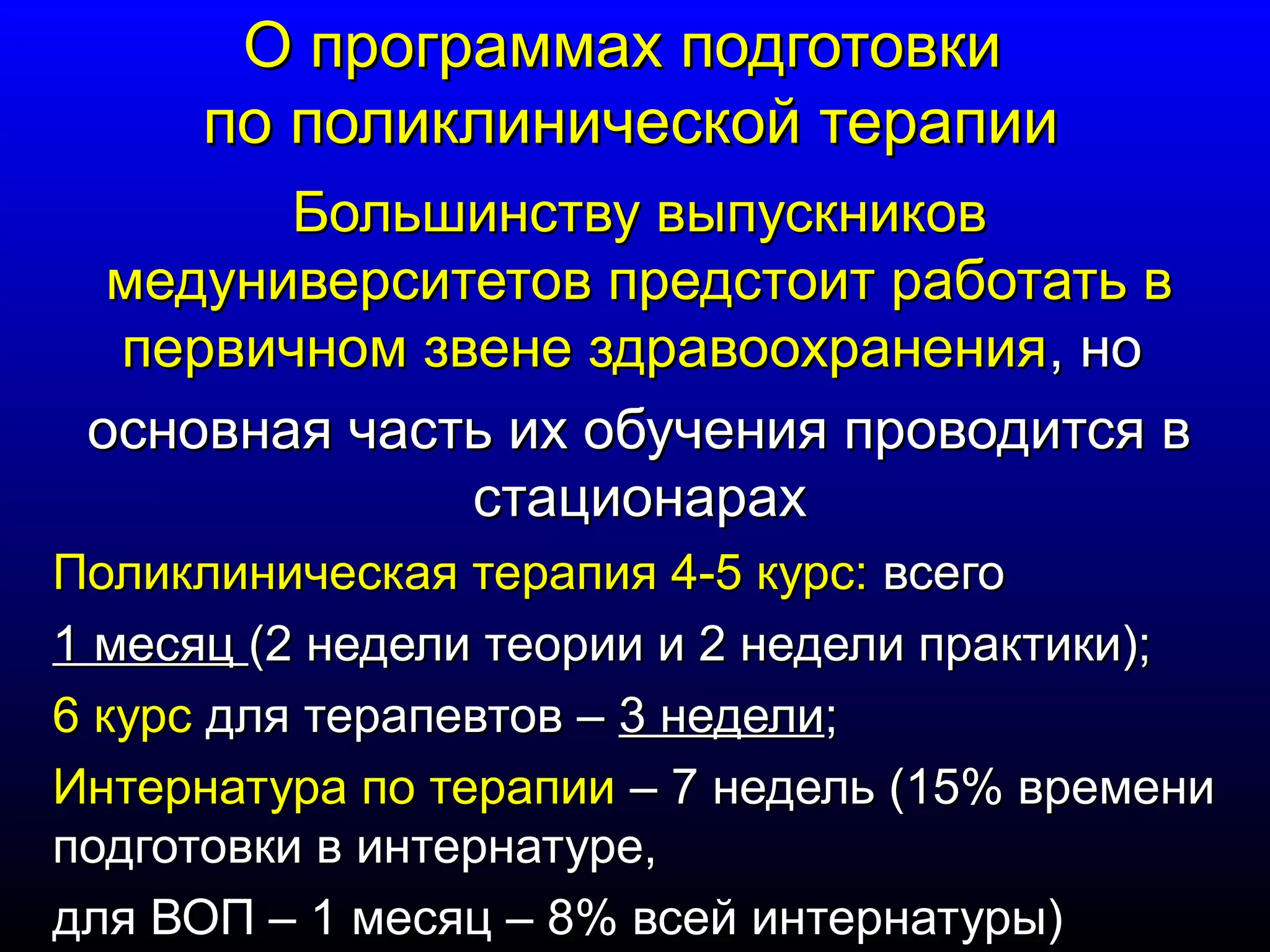 ОО ппррооггррааммммаахх ппооддггооттооввккии 
ппоо ппооллииккллииннииччеессккоойй ттееррааппииии 
ББооллььшшииннссттввуу ввыыппууссккннииккоовв 
ммееддууннииввееррссииттееттоовв ппррееддссттооиитт ррааббооттааттьь вв 
ппееррввииччнноомм ззввееннее ззддррааввооооххррааннеенниияя,, нноо 
ооссннооввннааяя ччаассттьь иихх ооббууччеенниияя ппррооввооддииттссяя вв 
ссттааццииооннаарраахх 
ППооллииккллииннииччеессккааяя ттееррааппиияя 44--55 ккууррсс:: ввссееггоо 
11 ммеессяяцц ((22 ннееддееллии ттееооррииии ии 22 ннееддееллии ппррааккттииккии));; 
66 ккууррсс ддлляя ттееррааппееввттоовв –– 33 ннееддееллии;; 
ИИннттееррннааттуурраа ппоо ттееррааппииии –– 77 ннееддеелльь ((1155%% ввррееммееннии 
ппооддггооттооввккии вв ииннттееррннааттууррее,, 
ддлляя ВВООПП –– 11 ммеессяяцц –– 88%% ввссеейй ииннттееррннааттууррыы)) 
 