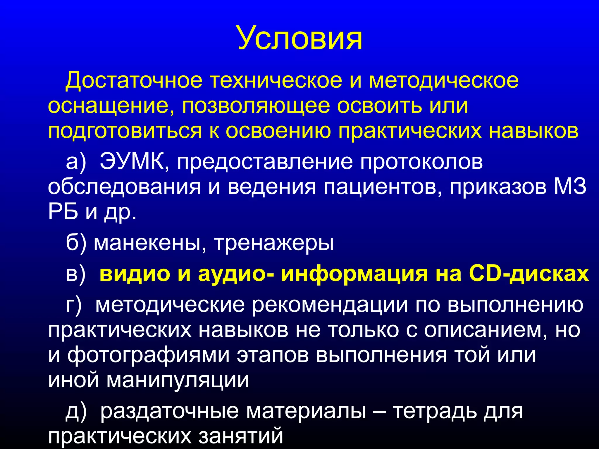 Условия 
Достаточное техническое и методическое 
оснащение, позволяющее освоить или 
подготовиться к освоению практических навыков 
а) ЭУМК, предоставление протоколов 
обследования и ведения пациентов, приказов МЗ 
РБ и др. 
б) манекены, тренажеры 
в) видио и аудио- информация на СD-дисках 
г) методические рекомендации по выполнению 
практических навыков не только с описанием, но 
и фотографиями этапов выполнения той или 
иной манипуляции 
д) раздаточные материалы – тетрадь для 
практических занятий 
 