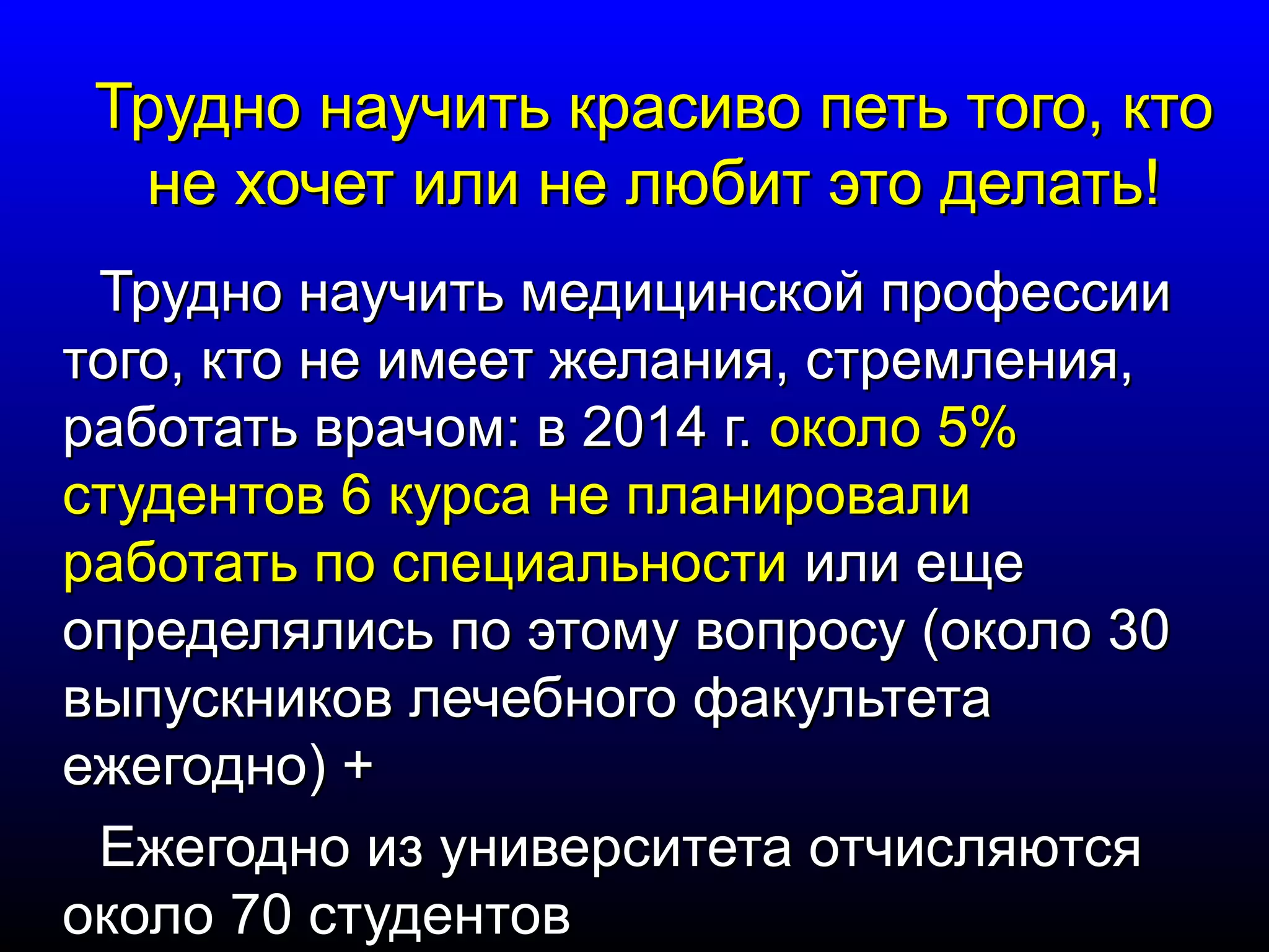 Трудно научить ккрраассииввоо ппееттьь ттооггоо,, ккттоо 
ннее ххооччеетт ииллии ннее ллююббиитт ээттоо ддееллааттьь!! 
ТТрруудднноо ннааууччииттьь ммееддииццииннссккоойй ппррооффеессссииии 
ттооггоо,, ккттоо ннее ииммеееетт жжееллаанниияя,, ссттррееммллеенниияя,, 
ррааббооттааттьь ввррааччоомм:: вв 22001144 гг.. ооккооллоо 55%% 
ссттууддееннттоовв 66 ккууррссаа ннее ппллааннииррооввааллии 
ррааббооттааттьь ппоо ссппееццииааллььннооссттии ииллии еещщее 
ооппррееддеелляяллииссьь ппоо ээттооммуу ввооппррооссуу ((ооккооллоо 3300 
ввыыппууссккннииккоовв ллееччееббннооггоо ффааккууллььттееттаа 
еежжееггоодднноо)) ++ 
ЕЕжжееггоодднноо иизз ууннииввееррссииттееттаа ооттччиисслляяююттссяя 
ооккооллоо 7700 ссттууддееннттоовв 
 