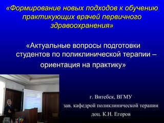 «Формирование ннооввыыхх ппооддххооддоовв кк ооббууччееннииюю 
ппррааккттииккууюющщиихх ввррааччеейй ппееррввииччннооггоо 
ззддррааввооооххррааннеенниияя» 
«ААккттууааллььнныыее ввооппррооссыы ппооддггооттооввккии 
ссттууддееннттоовв ппоо ппооллииккллииннииччеессккоойй ттееррааппииии –– 
ооррииееннттаацциияя ннаа ппррааккттииккуу» 
г. Витебск, ВГМУ 
зав. кафедрой поликлинической терапии 
доц. К.Н. Егоров 
 