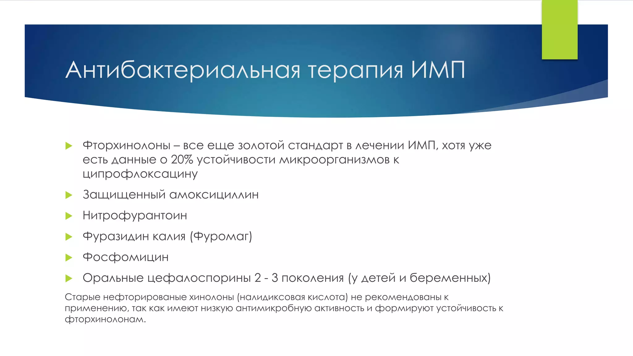 Антибактериальная терапия ИМП 
 Фторхинолоны – все еще золотой стандарт в лечении ИМП, хотя уже 
есть данные о 20% устойчивости микроорганизмов к 
ципрофлоксацину 
 Защищенный амоксициллин 
 Нитрофурантоин 
 Фуразидин калия (Фуромаг) 
 Фосфомицин 
 Оральные цефалоспорины 2 - 3 поколения (у детей и беременных) 
Старые нефторированые хинолоны (налидиксовая кислота) не рекомендованы к 
применению, так как имеют низкую антимикробную активность и формируют устойчивость к 
фторхинолонам. 
 