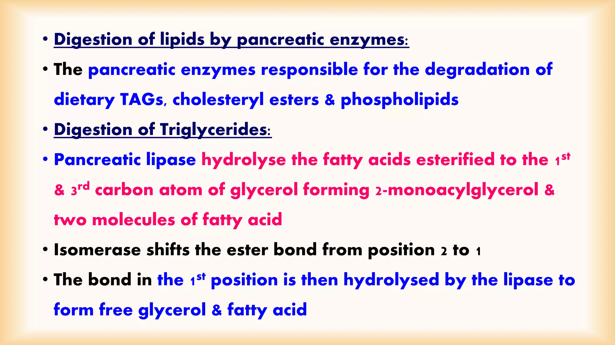 • Digestion of lipids by pancreatic enzymes: 
• The pancreatic enzymes responsible for the degradation of 
dietary TAGs, cholesteryl esters & phospholipids 
• Digestion of Triglycerides: 
• Pancreatic lipase hydrolyse the fatty acids esterified to the 1st 
& 3rd carbon atom of glycerol forming 2-monoacylglycerol & 
two molecules of fatty acid 
• Isomerase shifts the ester bond from position 2 to 1 
• The bond in the 1st position is then hydrolysed by the lipase to 
form free glycerol & fatty acid 
 