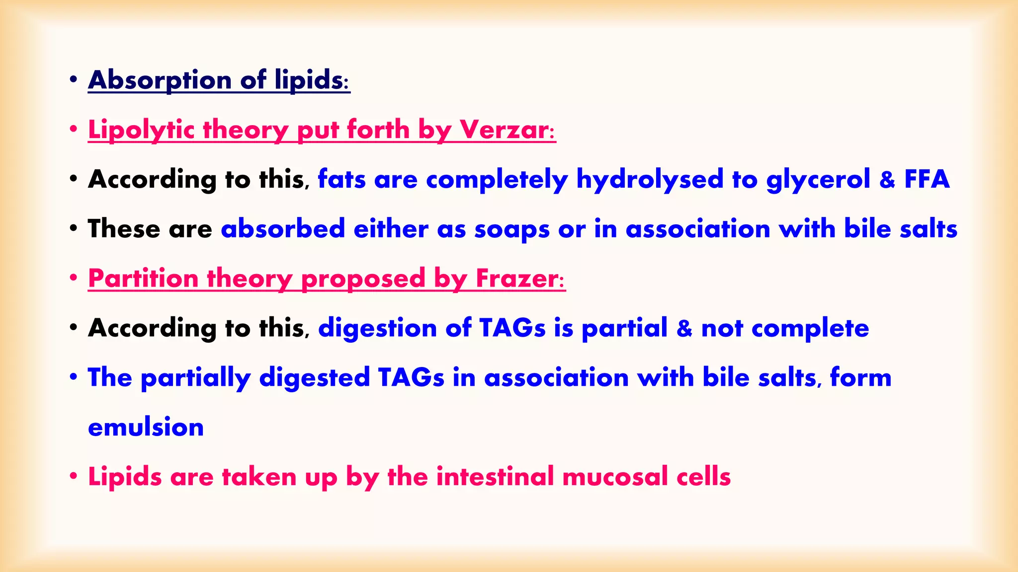 • Absorption of lipids: 
• Lipolytic theory put forth by Verzar: 
• According to this, fats are completely hydrolysed to glycerol & FFA 
• These are absorbed either as soaps or in association with bile salts 
• Partition theory proposed by Frazer: 
• According to this, digestion of TAGs is partial & not complete 
• The partially digested TAGs in association with bile salts, form 
emulsion 
• Lipids are taken up by the intestinal mucosal cells 
 