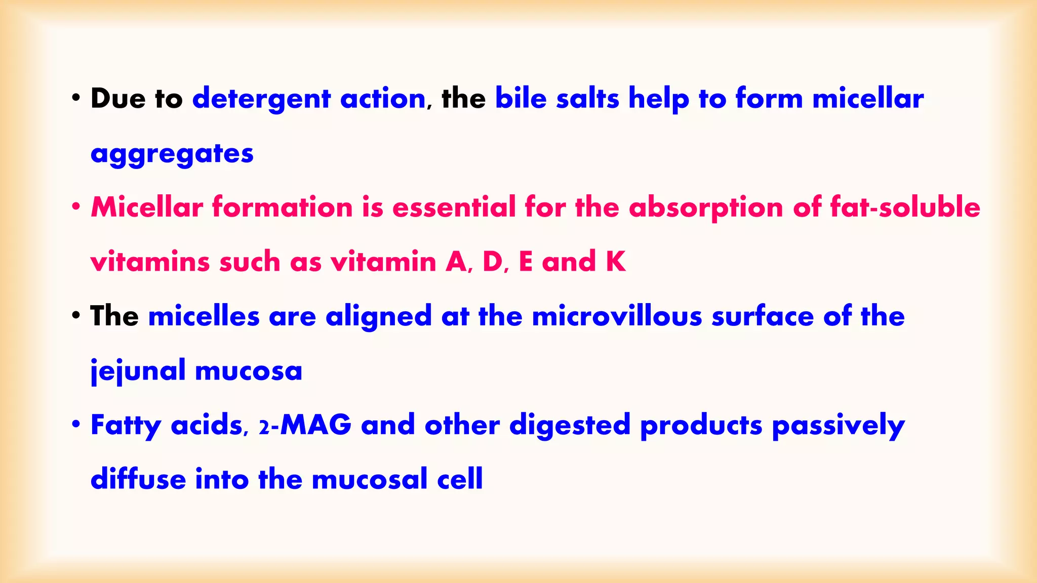 • Due to detergent action, the bile salts help to form micellar 
aggregates 
• Micellar formation is essential for the absorption of fat-soluble 
vitamins such as vitamin A, D, E and K 
• The micelles are aligned at the microvillous surface of the 
jejunal mucosa 
• Fatty acids, 2-MAG and other digested products passively 
diffuse into the mucosal cell 
 