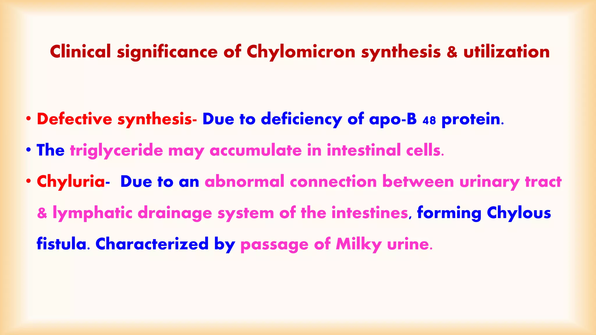 Clinical significance of Chylomicron synthesis & utilization 
• Defective synthesis- Due to deficiency of apo-B 48 protein. 
• The triglyceride may accumulate in intestinal cells. 
• Chyluria- Due to an abnormal connection between urinary tract 
& lymphatic drainage system of the intestines, forming Chylous 
fistula. Characterized by passage of Milky urine. 
 