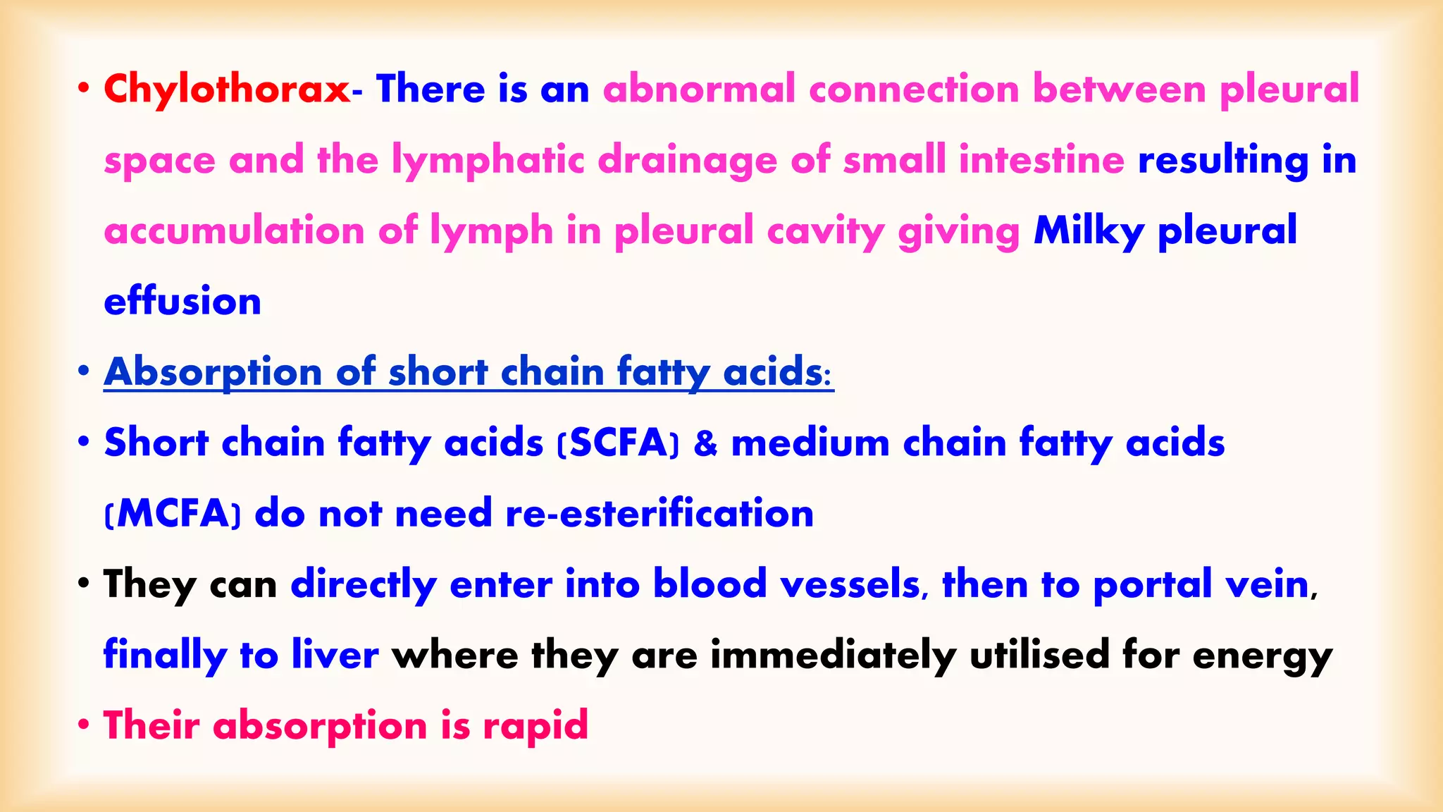 • Chylothorax- There is an abnormal connection between pleural 
space and the lymphatic drainage of small intestine resulting in 
accumulation of lymph in pleural cavity giving Milky pleural 
effusion 
• Absorption of short chain fatty acids: 
• Short chain fatty acids (SCFA) & medium chain fatty acids 
(MCFA) do not need re-esterification 
• They can directly enter into blood vessels, then to portal vein, 
finally to liver where they are immediately utilised for energy 
• Their absorption is rapid 
 