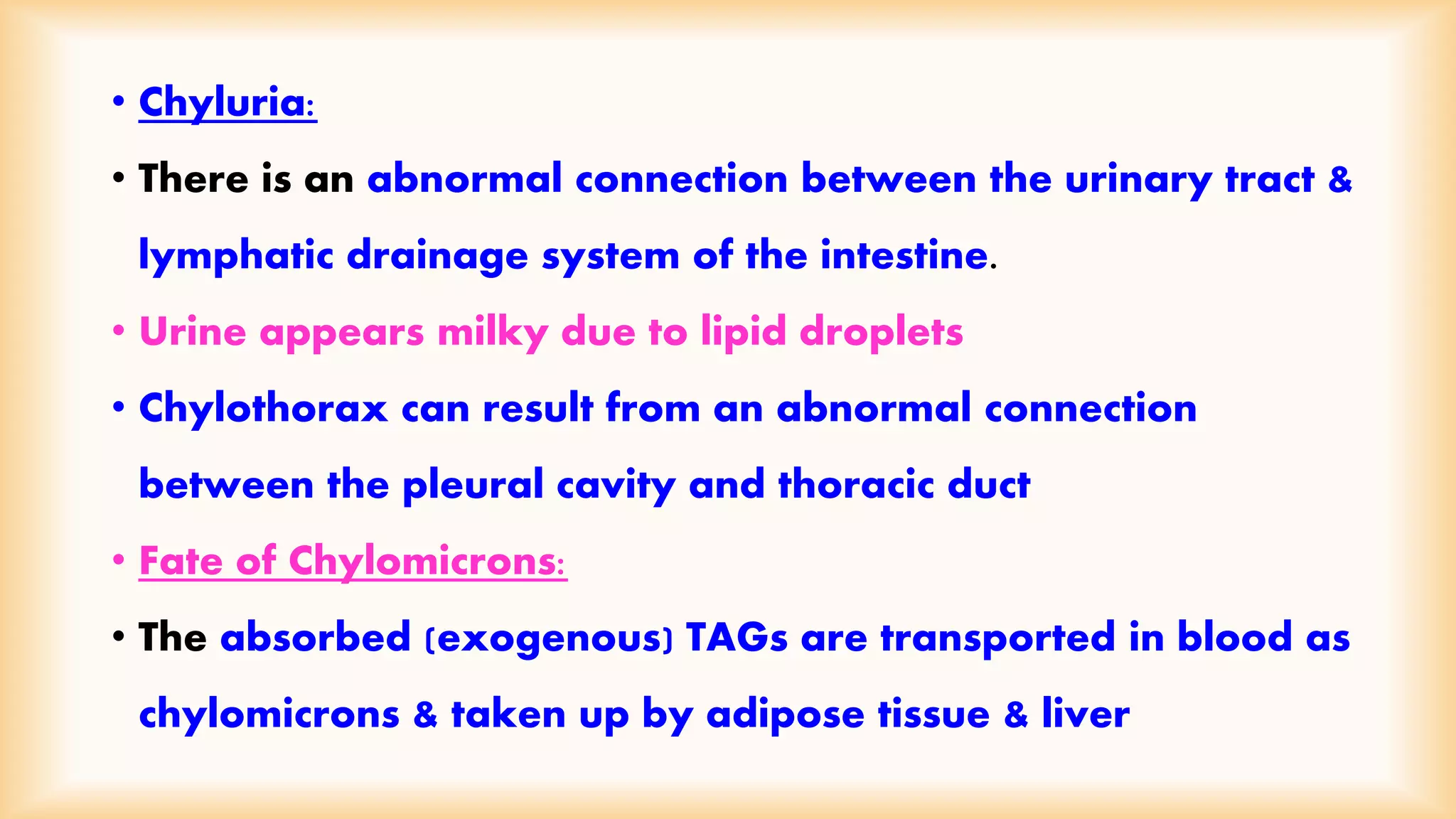 • Chyluria: 
• There is an abnormal connection between the urinary tract & 
lymphatic drainage system of the intestine. 
• Urine appears milky due to lipid droplets 
• Chylothorax can result from an abnormal connection 
between the pleural cavity and thoracic duct 
• Fate of Chylomicrons: 
• The absorbed (exogenous) TAGs are transported in blood as 
chylomicrons & taken up by adipose tissue & liver 
 