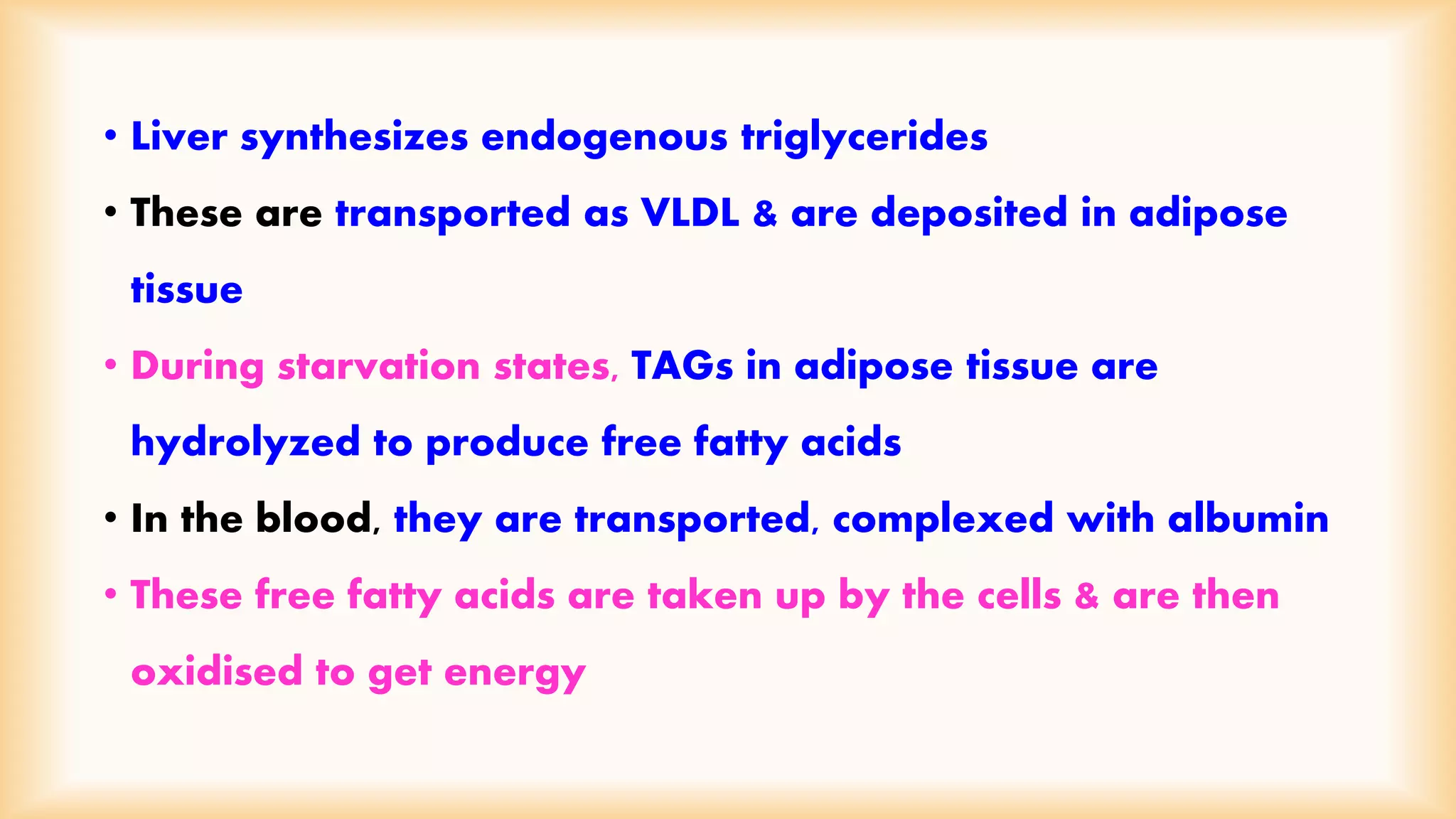• Liver synthesizes endogenous triglycerides 
• These are transported as VLDL & are deposited in adipose 
tissue 
• During starvation states, TAGs in adipose tissue are 
hydrolyzed to produce free fatty acids 
• In the blood, they are transported, complexed with albumin 
• These free fatty acids are taken up by the cells & are then 
oxidised to get energy 
 