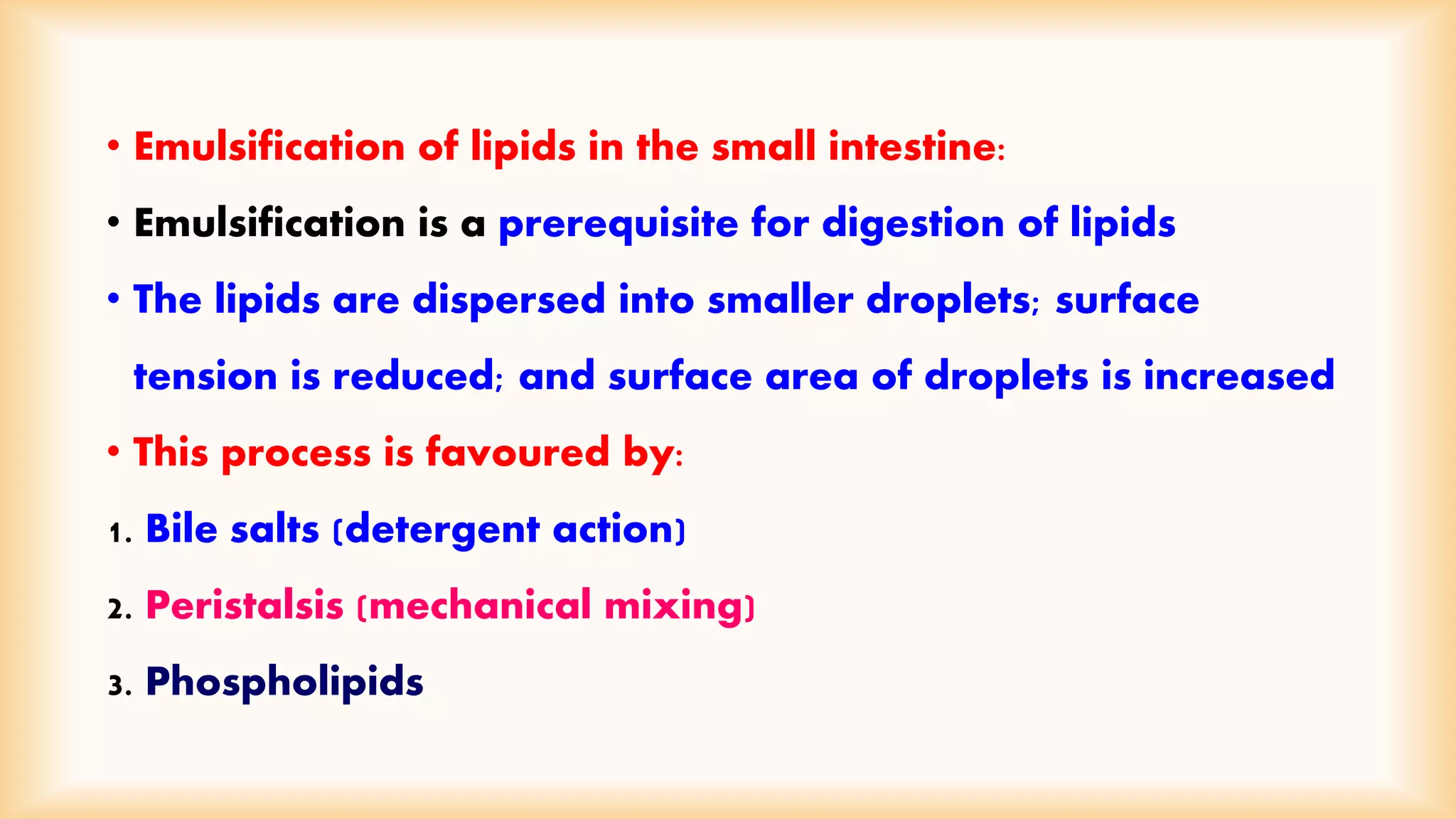 • Emulsification of lipids in the small intestine: 
• Emulsification is a prerequisite for digestion of lipids 
• The lipids are dispersed into smaller droplets; surface 
tension is reduced; and surface area of droplets is increased 
• This process is favoured by: 
1. Bile salts (detergent action) 
2. Peristalsis (mechanical mixing) 
3. Phospholipids 
 