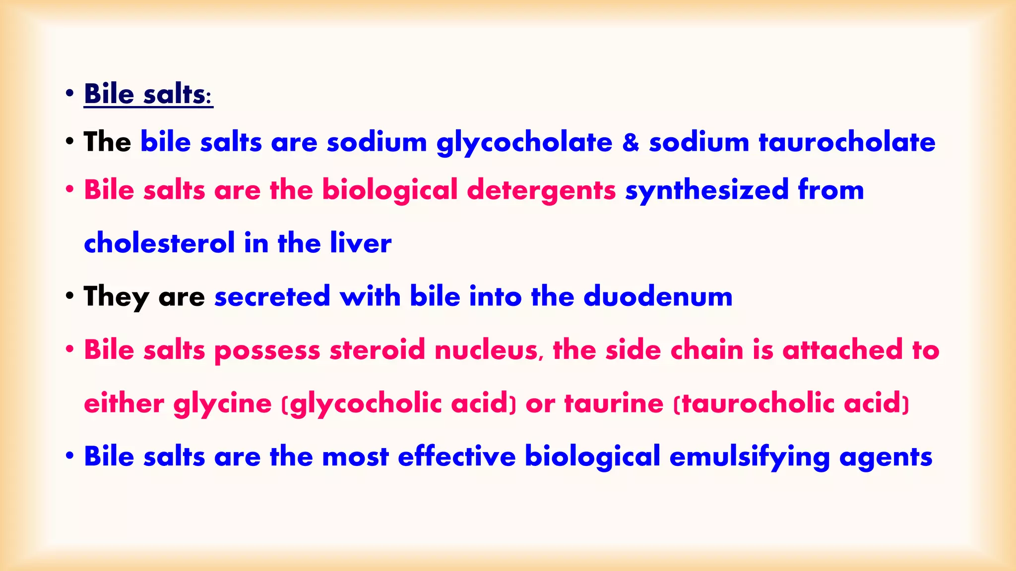 • Bile salts: 
• The bile salts are sodium glycocholate & sodium taurocholate 
• Bile salts are the biological detergents synthesized from 
cholesterol in the liver 
• They are secreted with bile into the duodenum 
• Bile salts possess steroid nucleus, the side chain is attached to 
either glycine (glycocholic acid) or taurine (taurocholic acid) 
• Bile salts are the most effective biological emulsifying agents 
 