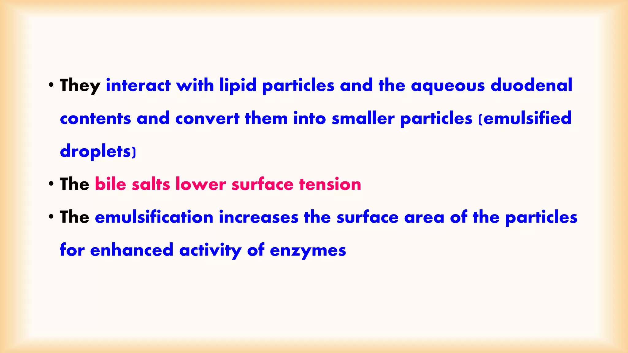 • They interact with lipid particles and the aqueous duodenal 
contents and convert them into smaller particles (emulsified 
droplets) 
• The bile salts lower surface tension 
• The emulsification increases the surface area of the particles 
for enhanced activity of enzymes 
 