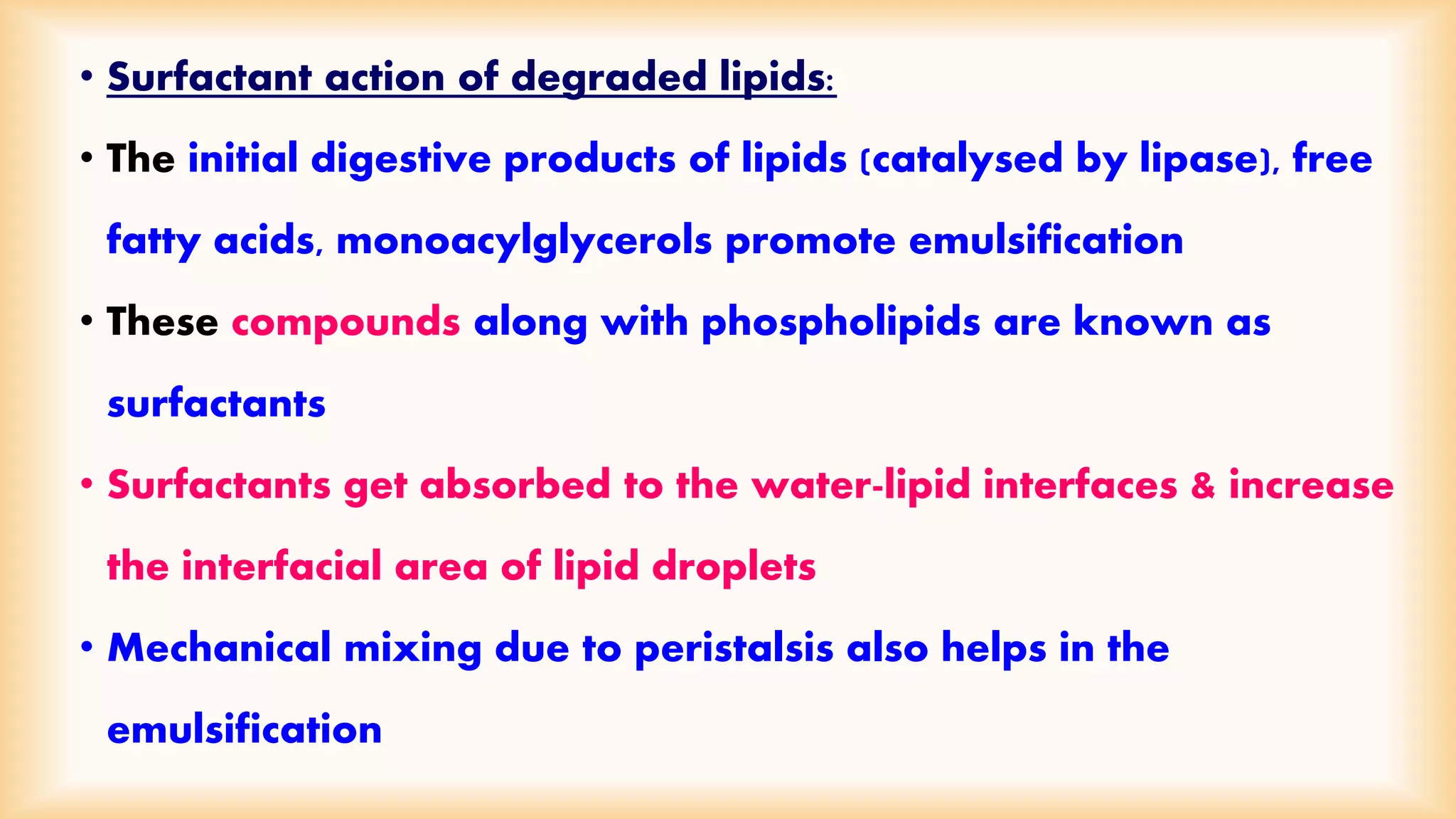 • Surfactant action of degraded lipids: 
• The initial digestive products of lipids (catalysed by lipase), free 
fatty acids, monoacylglycerols promote emulsification 
• These compounds along with phospholipids are known as 
surfactants 
• Surfactants get absorbed to the water-lipid interfaces & increase 
the interfacial area of lipid droplets 
• Mechanical mixing due to peristalsis also helps in the 
emulsification 
 