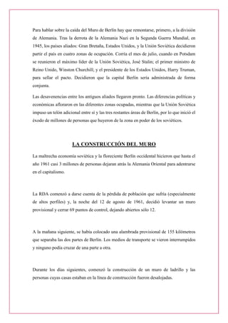 Para hablar sobre la caída del Muro de Berlín hay que remontarse, primero, a la división de Alemania. Tras la derrota de la Alemania Nazi en la Segunda Guerra Mundial, en 1945, los países aliados: Gran Bretaña, Estados Unidos, y la Unión Soviética decidieron partir el país en cuatro zonas de ocupación. Corría el mes de julio, cuando en Potsdam se reunieron el máximo líder de la Unión Soviética, José Stalin; el primer ministro de Reino Unido, Winston Churchill; y el presidente de los Estados Unidos, Harry Truman, para sellar el pacto. Decidieron que la capital Berlín sería administrada de forma conjunta. 
Las desavenencias entre los antiguos aliados llegaron pronto. Las diferencias políticas y económicas afloraron en las diferentes zonas ocupadas, mientras que la Unión Soviética impuso un telón adicional entre sí y las tres restantes áreas de Berlín, por lo que inició el éxodo de millones de personas que huyeron de la zona en poder de los soviéticos. 
LA CONSTRUCCIÓN DEL MURO 
La maltrecha economía soviética y la floreciente Berlín occidental hicieron que hasta el año 1961 casi 3 millones de personas dejaran atrás la Alemania Oriental para adentrarse en el capitalismo. 
La RDA comenzó a darse cuenta de la pérdida de población que sufría (especialmente de altos perfiles) y, la noche del 12 de agosto de 1961, decidió levantar un muro provisional y cerrar 69 puntos de control, dejando abiertos sólo 12. 
A la mañana siguiente, se había colocado una alambrada provisional de 155 kilómetros que separaba las dos partes de Berlín. Los medios de transporte se vieron interrumpidos y ninguno podía cruzar de una parte a otra. 
Durante los días siguientes, comenzó la construcción de un muro de ladrillo y las personas cuyas casas estaban en la línea de construcción fueron desalojadas. 
 