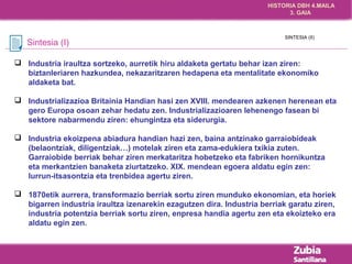 HISTORIA DBH 4.MAILA 
3. GAIA 
Sintesia (I) 
SINTESIA (II) 
 Industria iraultza sortzeko, aurretik hiru aldaketa gertatu behar izan ziren: 
biztanleriaren hazkundea, nekazaritzaren hedapena eta mentalitate ekonomiko 
aldaketa bat. 
 Industrializazioa Britainia Handian hasi zen XVIII. mendearen azkenen herenean eta 
gero Europa osoan zehar hedatu zen. Industrializazioaren lehenengo fasean bi 
sektore nabarmendu ziren: ehungintza eta siderurgia. 
 Industria ekoizpena abiadura handian hazi zen, baina antzinako garraiobideak 
(belaontziak, diligentziak…) motelak ziren eta zama-edukiera txikia zuten. 
Garraiobide berriak behar ziren merkataritza hobetzeko eta fabriken hornikuntza 
eta merkantzien banaketa ziurtatzeko. XIX. mendean egoera aldatu egin zen: 
lurrun-itsasontzia eta trenbidea agertu ziren. 
 1870etik aurrera, transformazio berriak sortu ziren munduko ekonomian, eta horiek 
bigarren industria iraultza izenarekin ezagutzen dira. Industria berriak garatu ziren, 
industria potentzia berriak sortu ziren, enpresa handia agertu zen eta ekoizteko era 
aldatu egin zen. 
 