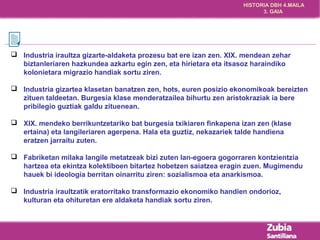 HISTORIA DBH 4.MAILA 
3. GAIA 
 Industria iraultza gizarte-aldaketa prozesu bat ere izan zen. XIX. mendean zehar 
biztanleriaren hazkundea azkartu egin zen, eta hirietara eta itsasoz haraindiko 
kolonietara migrazio handiak sortu ziren. 
 Industria gizartea klasetan banatzen zen, hots, euren posizio ekonomikoak bereizten 
zituen taldeetan. Burgesia klase menderatzailea bihurtu zen aristokraziak ia bere 
pribilegio guztiak galdu zituenean. 
 XIX. mendeko berrikuntzetariko bat burgesia txikiaren finkapena izan zen (klase 
ertaina) eta langileriaren agerpena. Hala eta guztiz, nekazariek talde handiena 
eratzen jarraitu zuten. 
 Fabriketan milaka langile metatzeak bizi zuten lan-egoera gogorraren kontzientzia 
hartzea eta ekintza kolektiboen bitartez hobetzen saiatzea eragin zuen. Mugimendu 
hauek bi ideologia berritan oinarritu ziren: sozialismoa eta anarkismoa. 
 Industria iraultzatik eratorritako transformazio ekonomiko handien ondorioz, 
kulturan eta ohituretan ere aldaketa handiak sortu ziren. 
