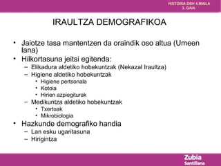 HISTORIA DBH 4.MAILA 
3. GAIA 
IRAULTZA DEMOGRAFIKOA 
• Jaiotze tasa mantentzen da oraindik oso altua (Umeen 
lana) 
• Hilkortasuna jeitsi egitenda: 
– Elikadura aldetiko hobekuntzak (Nekazal Iraultza) 
– Higiene aldetiko hobekuntzak 
• Higiene pertsonala 
• Kotoia 
• Hirien azpiegiturak 
– Medikuntza aldetiko hobekuntzak 
• Txertoak 
• Mikrobiologia 
• Hazkunde demografiko handia 
– Lan esku ugaritasuna 
– Hirigintza 
 