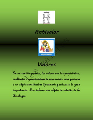 Antivalor 
Valores 
En un sentido genérico, los valores son las propiedades, 
cualidades o características de una acción, una persona 
o un objeto consideradas típicamente positivas o de gran 
importancia. Los valores son objeto de estudio de la 
Axiología. 
 