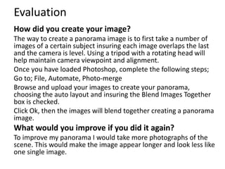 Evaluation 
How did you create your image? 
The way to create a panorama image is to first take a number of 
images of a certain subject insuring each image overlaps the last 
and the camera is level. Using a tripod with a rotating head will 
help maintain camera viewpoint and alignment. 
Once you have loaded Photoshop, complete the following steps; 
Go to; File, Automate, Photo-merge 
Browse and upload your images to create your panorama, 
choosing the auto layout and insuring the Blend Images Together 
box is checked. 
Click Ok, then the images will blend together creating a panorama 
image. 
What would you improve if you did it again? 
To improve my panorama I would take more photographs of the 
scene. This would make the image appear longer and look less like 
one single image. 
 