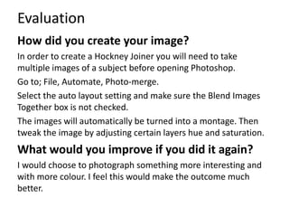 Evaluation 
How did you create your image? 
In order to create a Hockney Joiner you will need to take 
multiple images of a subject before opening Photoshop. 
Go to; File, Automate, Photo-merge. 
Select the auto layout setting and make sure the Blend Images 
Together box is not checked. 
The images will automatically be turned into a montage. Then 
tweak the image by adjusting certain layers hue and saturation. 
What would you improve if you did it again? 
I would choose to photograph something more interesting and 
with more colour. I feel this would make the outcome much 
better. 
 