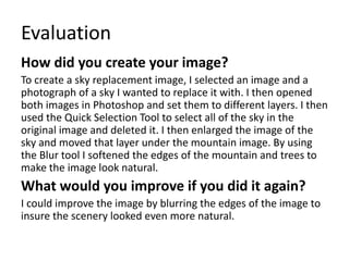Evaluation 
How did you create your image? 
To create a sky replacement image, I selected an image and a 
photograph of a sky I wanted to replace it with. I then opened 
both images in Photoshop and set them to different layers. I then 
used the Quick Selection Tool to select all of the sky in the 
original image and deleted it. I then enlarged the image of the 
sky and moved that layer under the mountain image. By using 
the Blur tool I softened the edges of the mountain and trees to 
make the image look natural. 
What would you improve if you did it again? 
I could improve the image by blurring the edges of the image to 
insure the scenery looked even more natural. 
 