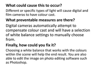 What could cause this to occur? 
Different or specific types of light will cause digital and 
film cameras to have colour cast. 
What preventable measures are there? 
Digital cameras automatically attempt to 
compensate colour cast and will have a selection 
of white balance settings to manually choose 
from. 
Finally, how could you fix it? 
Choosing a white balance that works with the colours 
within the scene will help the end result. You are also 
able to edit the image on photo editing software such 
as Photoshop. 
 