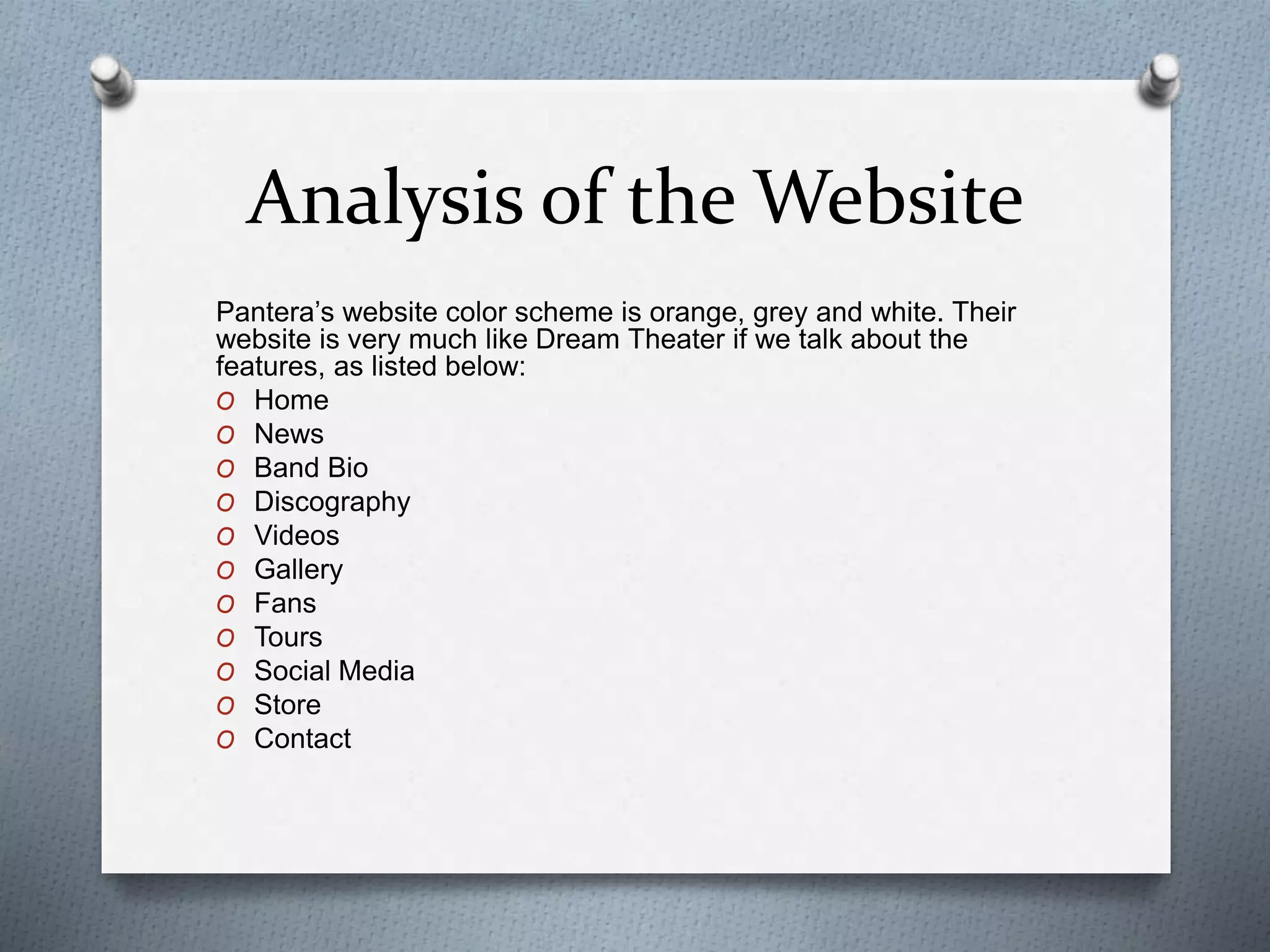Analysis of the Website 
Pantera’s website color scheme is orange, grey and white. Their 
website is very much like Dream Theater if we talk about the 
features, as listed below: 
O Home 
O News 
O Band Bio 
O Discography 
O Videos 
O Gallery 
O Fans 
O Tours 
O Social Media 
O Store 
O Contact 

