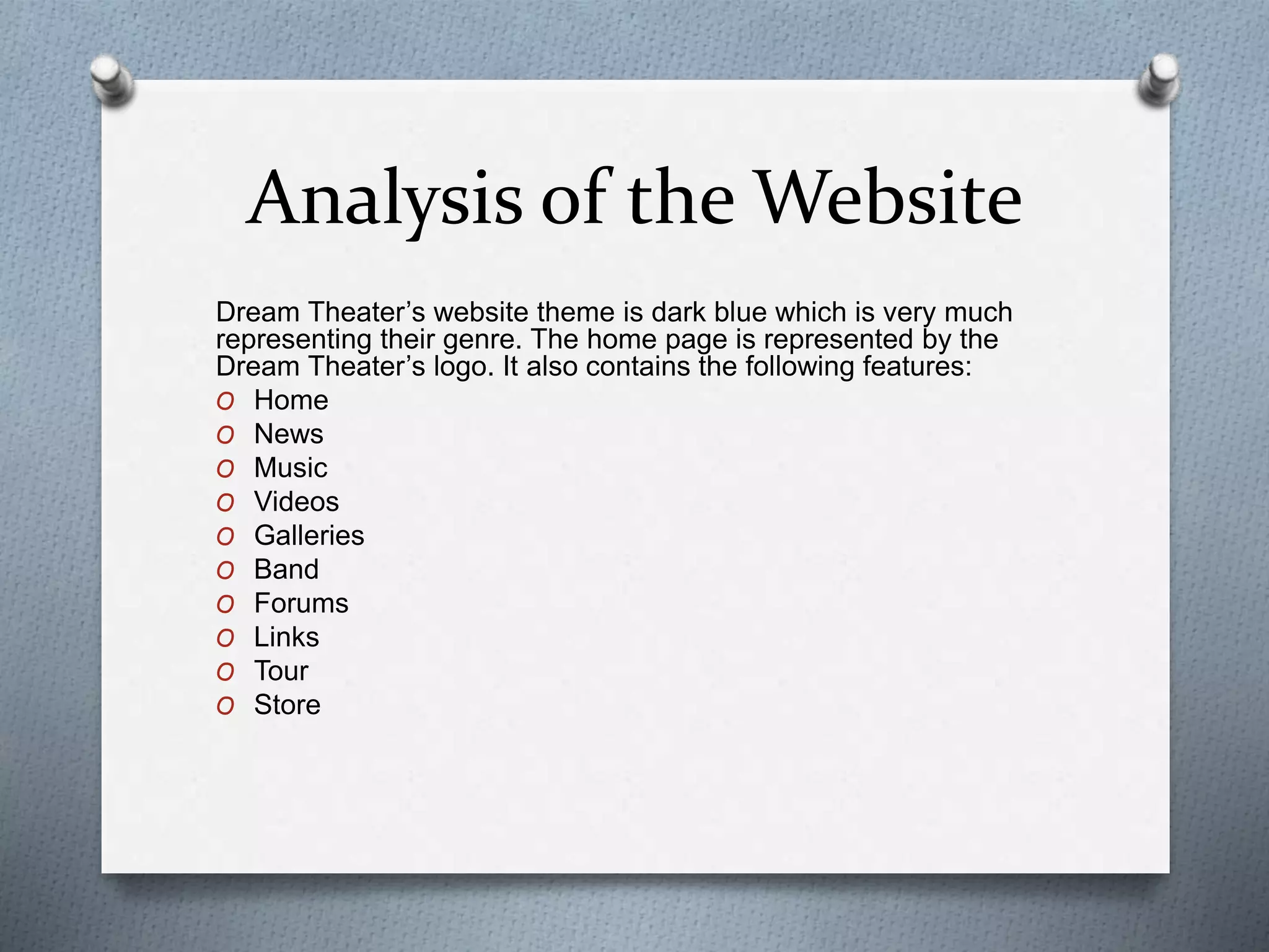 Analysis of the Website 
Dream Theater’s website theme is dark blue which is very much 
representing their genre. The home page is represented by the 
Dream Theater’s logo. It also contains the following features: 
O Home 
O News 
O Music 
O Videos 
O Galleries 
O Band 
O Forums 
O Links 
O Tour 
O Store 
 