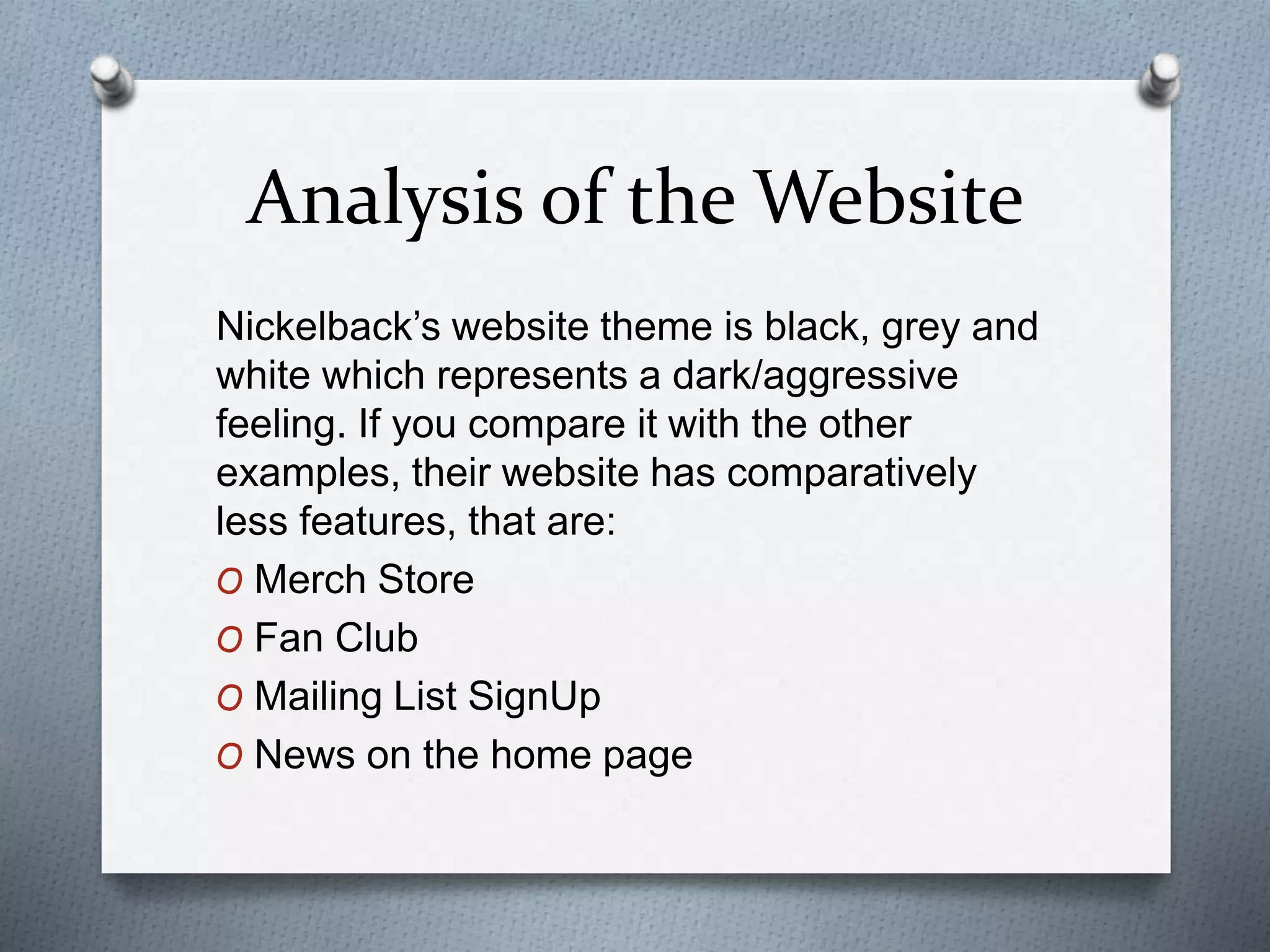 Analysis of the Website 
Nickelback’s website theme is black, grey and 
white which represents a dark/aggressive 
feeling. If you compare it with the other 
examples, their website has comparatively 
less features, that are: 
O Merch Store 
O Fan Club 
O Mailing List SignUp 
O News on the home page 
 