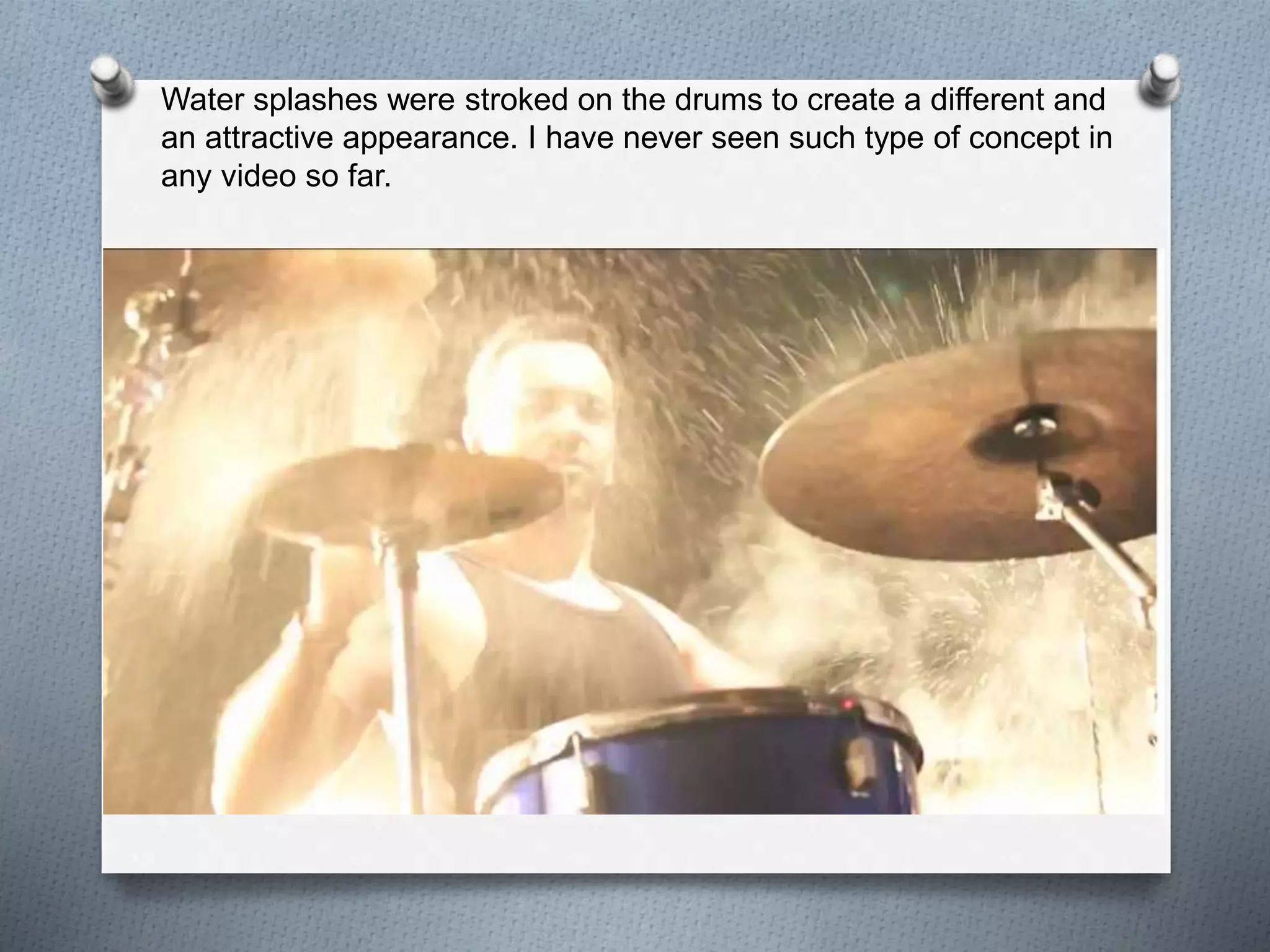 Water splashes were stroked on the drums to create a different and 
an attractive appearance. I have never seen such type of concept in 
any video so far. 
 