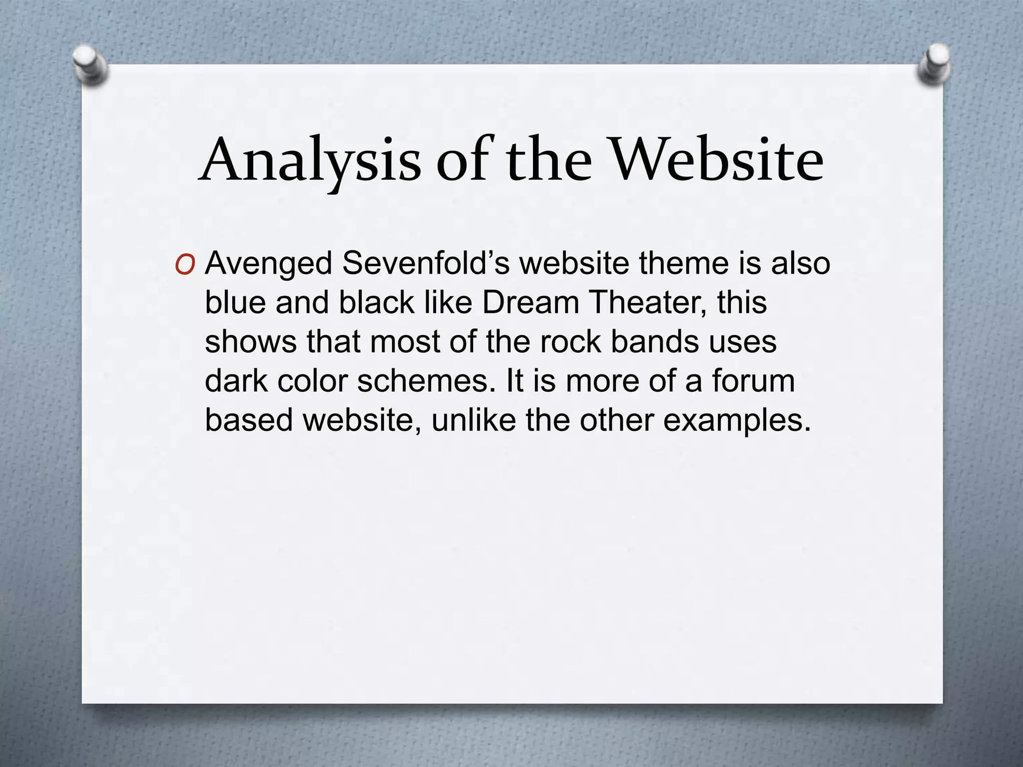Analysis of the Website 
O Avenged Sevenfold’s website theme is also 
blue and black like Dream Theater, this 
shows that most of the rock bands uses 
dark color schemes. It is more of a forum 
based website, unlike the other examples. 
 
