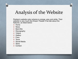Analysis of the Website 
Pantera’s website color scheme is orange, grey and white. Their 
website is very much like Dream Theater if we talk about the 
features, as listed below: 
O Home 
O News 
O Band Bio 
O Discography 
O Videos 
O Gallery 
O Fans 
O Tours 
O Social Media 
O Store 
O Contact 
