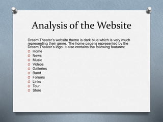 Analysis of the Website 
Dream Theater’s website theme is dark blue which is very much 
representing their genre. The home page is represented by the 
Dream Theater’s logo. It also contains the following features: 
O Home 
O News 
O Music 
O Videos 
O Galleries 
O Band 
O Forums 
O Links 
O Tour 
O Store 
 