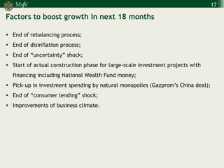 М 
] 
ф 
17 
Factors to boost growth in next 18 months 
End of rebalancing process; 
End of disinflation process; 
End of “uncertainty” shock; 
Start of actual construction phase for large-scale investment projects with financing including National Wealth Fund money; 
Pick-up in investment spending by natural monopolies (Gazprom’s China deal); 
End of “consumer lending” shock; 
Improvements of business climate.  